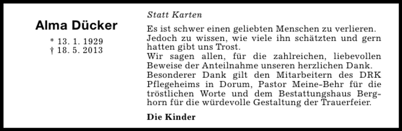 <p>Alma Dücker<br />* 13. 1. 1929<br />† 18. 5. 2013</p><p>Statt Karten<br />Es ist schwer einen geliebten Menschen zu verlieren.<br />Jedoch zu wissen, wie viele ihn schätzten und gern<br />hatten gibt uns Trost.<br />Wir sagen allen, für die zahlreichen, liebevollen<br />Beweise der Anteilnahme unseren herzlichen Dank.<br />Besonderer Dank gilt den Mitarbeitern des DRK<br />Pflegeheims in Dorum, Pastor Meine-Behr für die<br />tröstlichen Worte und dem Bestattungshaus Berghorn für die würdevolle Gestaltung der Trauerfeier.<br />Die Kinder</p>