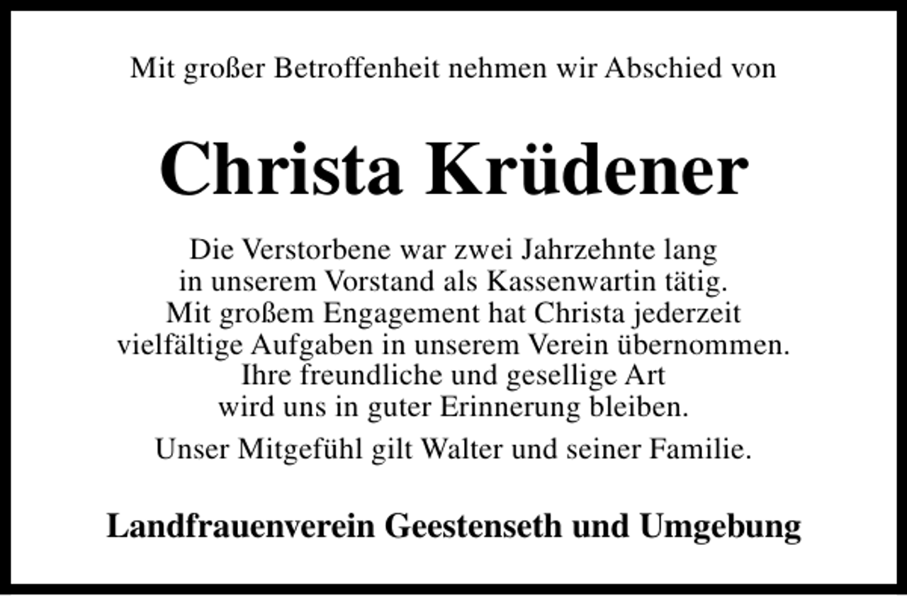 <p>Mit großer Betroffenheit nehmen wir Abschied von</p><p>Christa Krüdener<br />Die Verstorbene war zwei Jahrzehnte lang<br />in unserem Vorstand als Kassenwartin tätig.<br />Mit großem Engagement hat Christa jederzeit<br />vielfältige Aufgaben in unserem Verein übernommen.<br />Ihre freundliche und gesellige Art<br />wird uns in guter Erinnerung bleiben.<br />Unser Mitgefühl gilt Walter und seiner Familie.</p><p>Landfrauenverein Geestenseth und Umgebung</p>