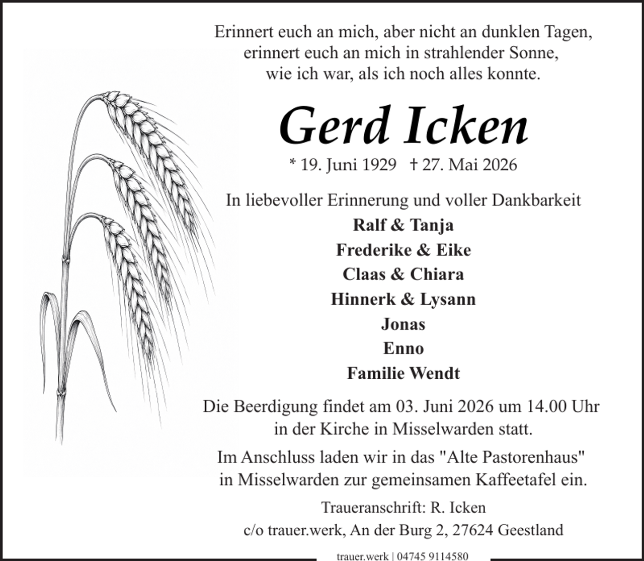 <p>Erinnert euch an mich, aber nicht an dunklen Tagen,<br />erinnert euch an mich in strahlender Sonne,<br />wie ich war, als ich noch alles konnte.</p><p>Gerd Icken<br />* 19. Juni 1929 † 27. Mai 2026</p><p>In liebevoller Erinnerung und voller Dankbarkeit<br />Ralf &amp; Tanja<br />Frederike &amp; Eike<br />Claas &amp; Chiara<br />Hinnerk &amp; Lysann<br />Jonas<br />Enno<br />Familie Wendt<br />Die Beerdigung findet am 03. Juni 2026 um 14.00 Uhr<br />in der Kirche in Misselwarden statt.<br />Im Anschluss laden wir in das "Alte Pastorenhaus"<br />in Misselwarden zur gemeinsamen Kaffeetafel ein.<br />Traueranschrift: R. Icken<br />c/o trauer.werk, An der Burg 2, 27624 Geestland<br />trauer.werk | 04745 9114580</p>