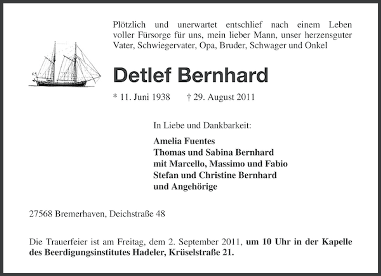 <p>Plötzlich und unerwartet entschlief nach einem Leben<br />voller Fürsorge für uns, mein lieber Mann, unser herzensguter<br />Vater, Schwiegervater, Opa, Bruder, Schwager und Onkel</p><p>Detlef Bernhard<br />* 11. Juni 1938</p><p>† 29. August 2011</p><p>In Liebe und Dankbarkeit:<br />Amelia Fuentes<br />Thomas und Sabina Bernhard<br />mit Marcello, Massimo und Fabio<br />Stefan und Christine Bernhard<br />und Angehörige<br />27568 Bremerhaven, Deichstraße 48<br />Die Trauerfeier ist am Freitag, dem 2. September 2011, um 10 Uhr in der Kapelle<br />des Beerdigungsinstitutes Hadeler, Krüselstraße 21.</p>