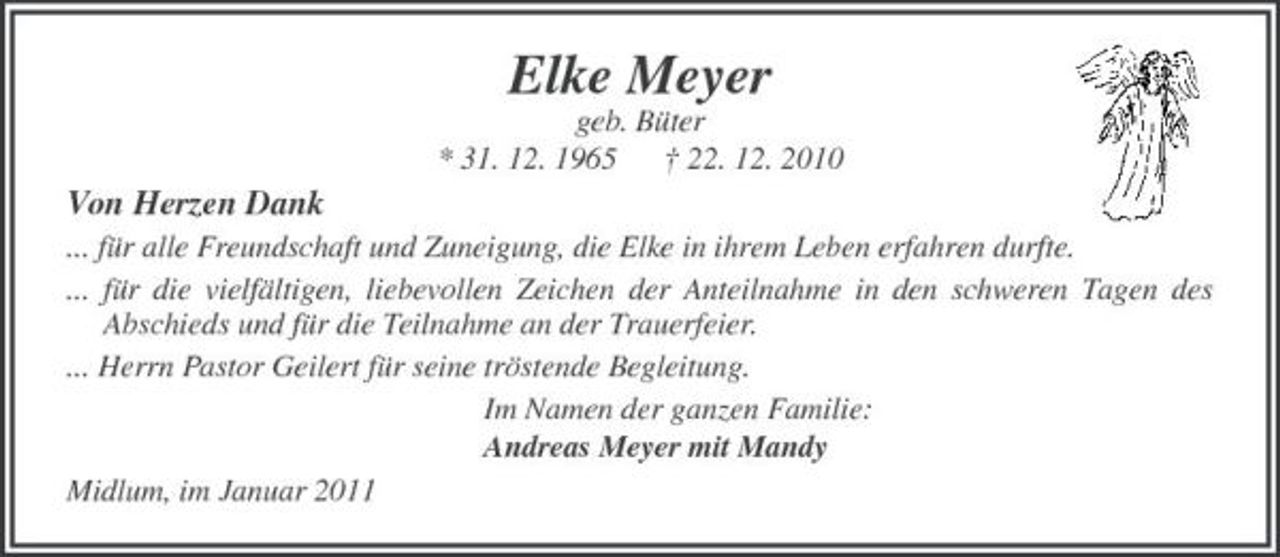 <p>Elke Meyer<br />geb. Büter * 31. 12. 1965 † 22. 12. 2010</p><p>Von Herzen Dank<br />... für alle Freundschaft und Zuneigung, die Elke in ihrem Leben erfahren durfte. ... für die vielfältigen, liebevollen Zeichen der Anteilnahme in den schweren Tagen des Abschieds und für die Teilnahme an der Trauerfeier. ... Herrn Pastor Geilert für seine tröstende Begleitung. Im Namen der ganzen Familie: Andreas Meyer mit Mandy Midlum, im Januar 2011</p>