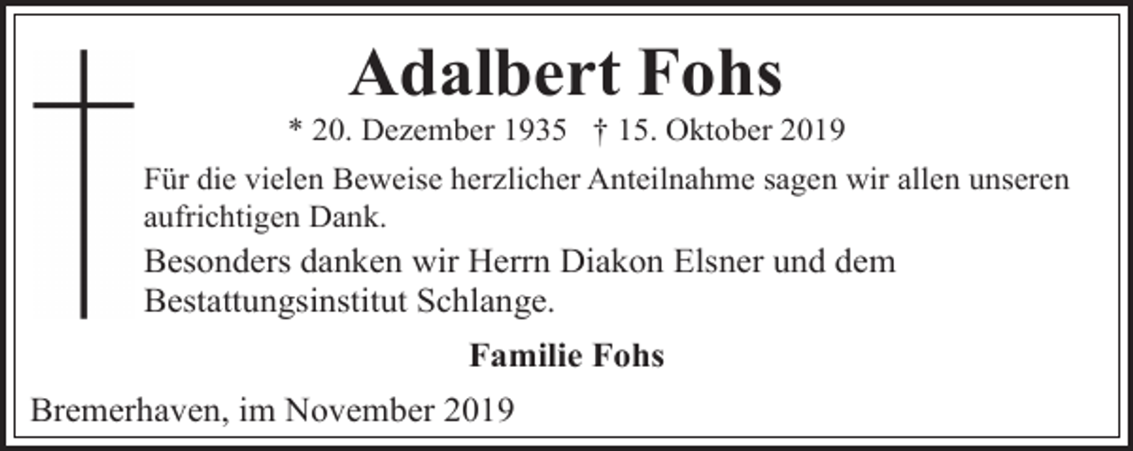 <p>Adalbert Fohs</p><p>* 20. Dezember 1935 † 15. Oktober 2019<br />Für die vielen Beweise herzlicher Anteilnahme sagen wir allen unseren<br />aufrichtigen Dank.</p><p>Besonders danken wir Herrn Diakon Elsner und dem<br />Bestattungsinstitut Schlange.</p><p>Familie Fohs<br />Bremerhaven, im November 2019</p>