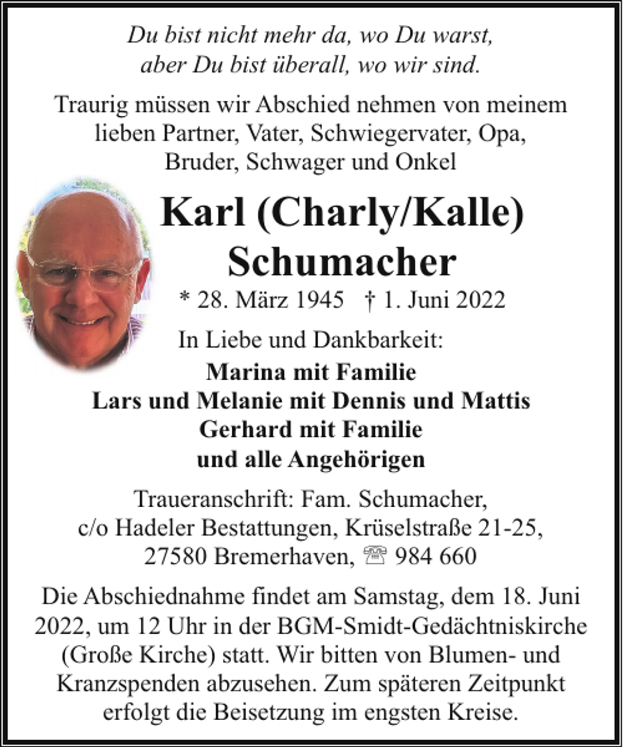 <p>Du bist nicht mehr da, wo Du warst,<br />aber Du bist überall, wo wir sind.<br />Traurig müssen wir Abschied nehmen von meinem<br />lieben Partner, Vater, Schwiegervater, Opa,<br />Bruder, Schwager und Onkel</p><p>Karl (Charly/Kalle)<br />Schumacher<br />* 28. März 1945 † 1. Juni 2022</p><p>In Liebe und Dankbarkeit:<br />Marina mit Familie<br />Lars und Melanie mit Dennis und Mattis<br />Gerhard mit Familie<br />und alle Angehörigen<br />Traueranschrift: Fam. Schumacher,<br />c/o Hadeler Bestattungen, Krüselstraße 21-25,<br />27580 Bremerhaven, ' 984 660<br />Die Abschiednahme findet am Samstag, dem 18. Juni<br />2022, um 12 Uhr in der BGM-Smidt-Gedächtniskirche<br />(Große Kirche) statt. Wir bitten von Blumen- und<br />Kranzspenden abzusehen. Zum späteren Zeitpunkt<br />erfolgt die Beisetzung im engsten Kreise.</p>