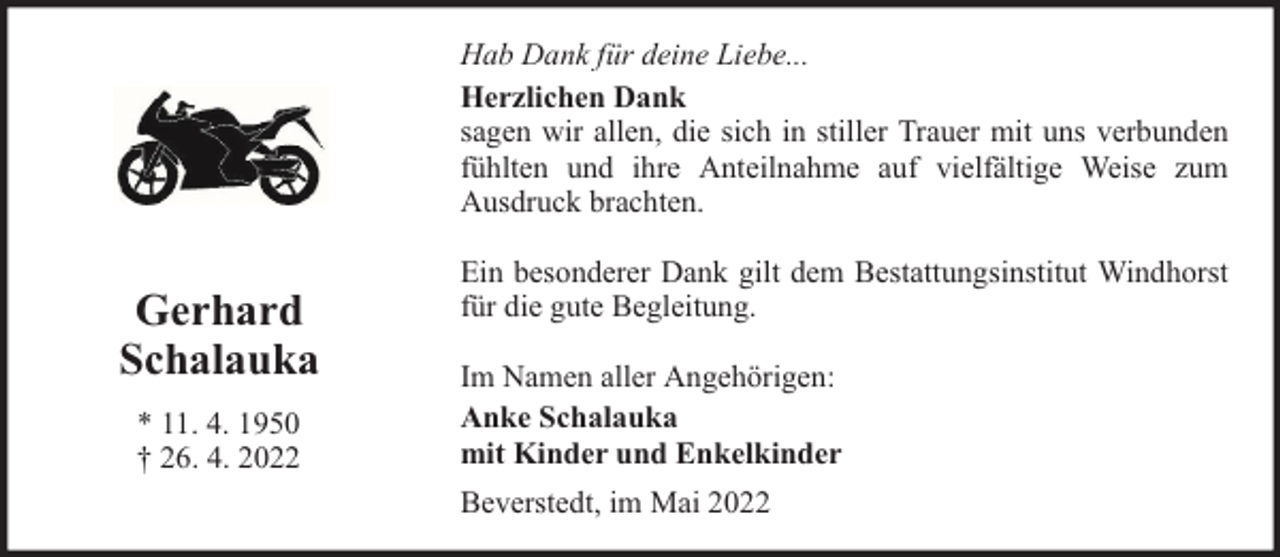 <p>Hab Dank für deine Liebe...<br />Herzlichen Dank<br />sagen wir allen, die sich in stiller Trauer mit uns verbunden<br />fühlten und ihre Anteilnahme auf vielfältige Weise zum<br />Ausdruck brachten.</p><p>Gerhard<br />Schalauka<br />* 11. 4. 1950<br />† 26. 4. 2022</p><p>Ein besonderer Dank gilt dem Bestattungsinstitut Windhorst<br />für die gute Begleitung.<br />Im Namen aller Angehörigen:<br />Anke Schalauka<br />mit Kinder und Enkelkinder<br />Beverstedt, im Mai 2022</p>