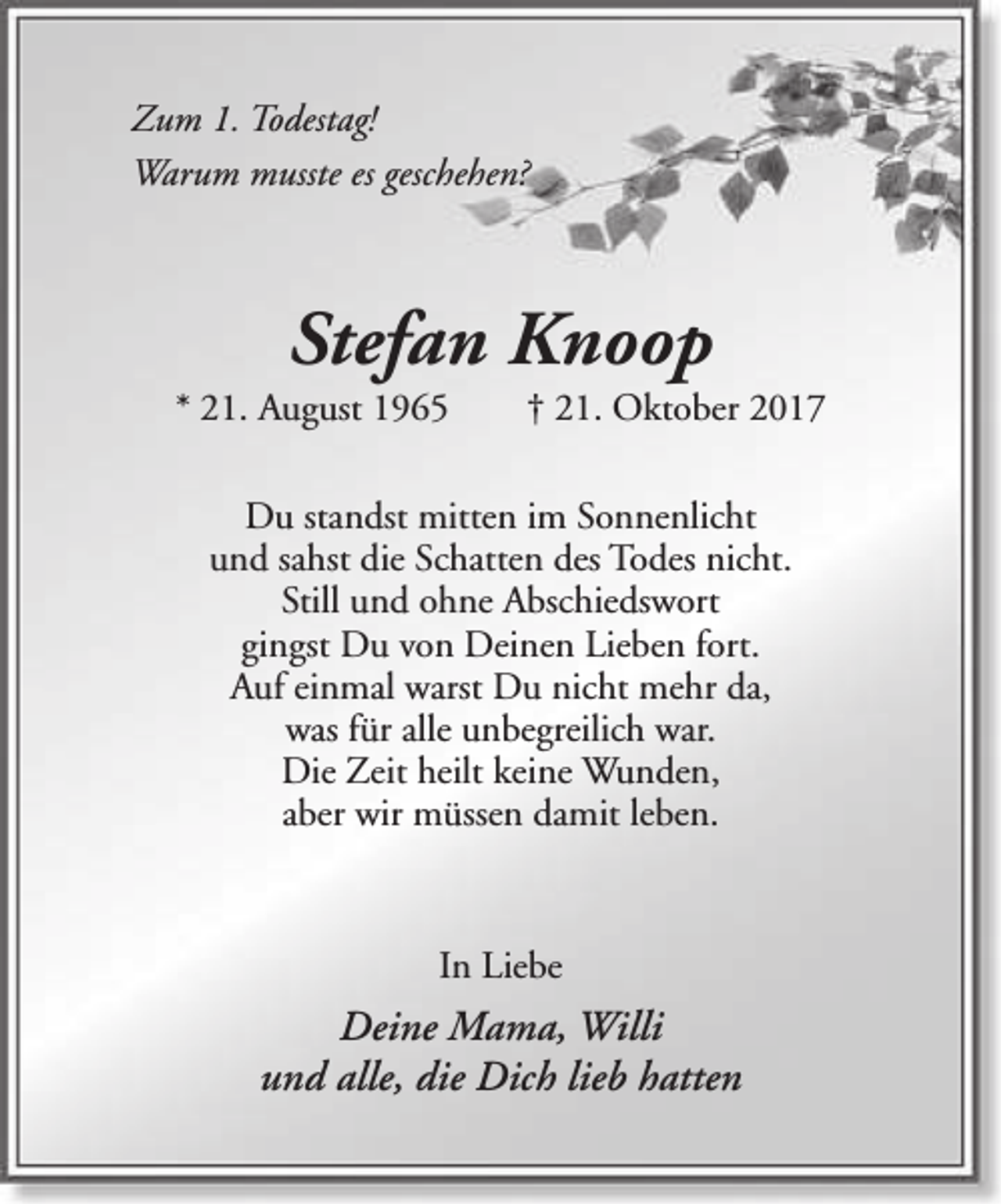 <p>Zum 1. Todestag!<br />Warum musste es geschehen?</p><p>Stefan Knoop</p><p>* 21. August 1965</p><p>† 21. Oktober 2017</p><p>Du standst mitten im Sonnenlicht<br />und sahst die Schatten des Todes nicht.<br />Still und ohne Abschiedswort<br />gingst Du von Deinen Lieben fort.<br />Auf einmal warst Du nicht mehr da,<br />was für alle unbegreilich war.<br />Die Zeit heilt keine Wunden,<br />aber wir müssen damit leben.</p><p>In Liebe</p><p>Deine Mama, Willi<br />und alle, die Dich lieb hatten</p>