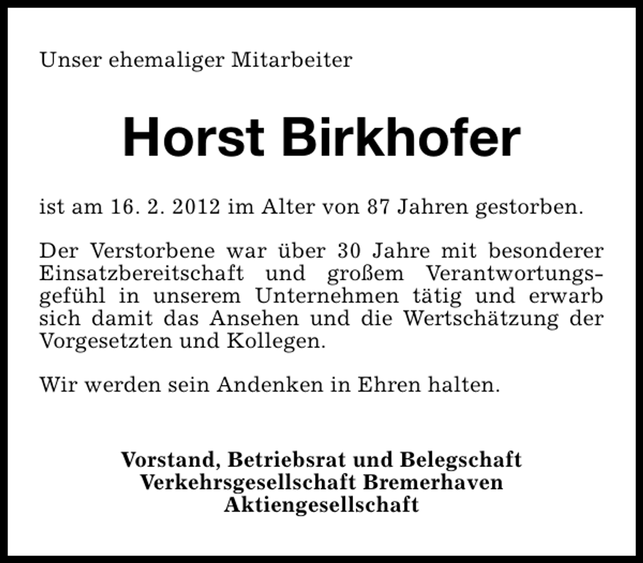 <p>Unser ehemaliger Mitarbeiter</p>
<p>Horst Birkhofer<br />ist am 16. 2. 2012 im Alter von 87 Jahren gestorben.<br />Der Verstorbene war über 30 Jahre mit besonderer<br />Einsatzbereitschaft und großem Verantwortungsgefühl in unserem Unternehmen tätig und erwarb<br />sich damit das Ansehen und die Wertschätzung der<br />Vorgesetzten und Kollegen.<br />Wir werden sein Andenken in Ehren halten.<br />Vorstand, Betriebsrat und Belegschaft<br />Verkehrsgesellschaft Bremerhaven<br />Aktiengesellschaft</p>