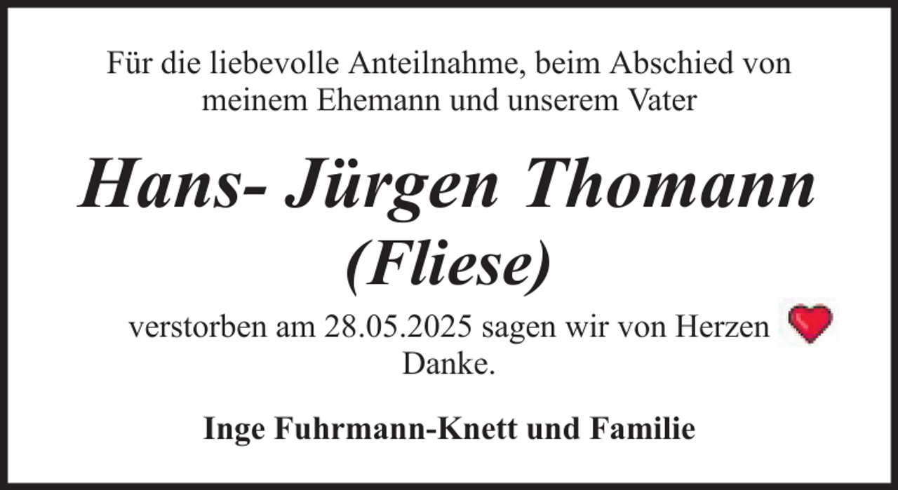 <p>Für die liebevolle Anteilnahme, beim Abschied von<br />meinem Ehemann und unserem Vater</p>
<p>Hans- Jürgen Thomann<br />(Fliese)<br />verstorben am 28.05.2025 sagen wir von Herzen<br />Danke.<br />Inge Fuhrmann-Knett und Familie</p>