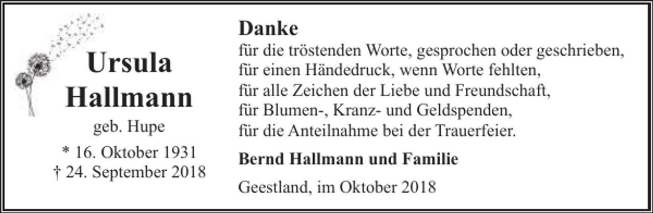 <p>Danke</p><p>Ursula<br />Hallmann</p><p>geb. Hupe<br />* 16. Oktober 1931<br />† 24. September 2018</p><p>für die tröstenden Worte, gesprochen oder geschrieben,<br />für einen Händedruck, wenn Worte fehlten,<br />für alle Zeichen der Liebe und Freundschaft,<br />für Blumen-, Kranz- und Geldspenden,<br />für die Anteilnahme bei der Trauerfeier.<br />Bernd Hallmann und Familie<br />Geestland, im Oktober 2018</p>