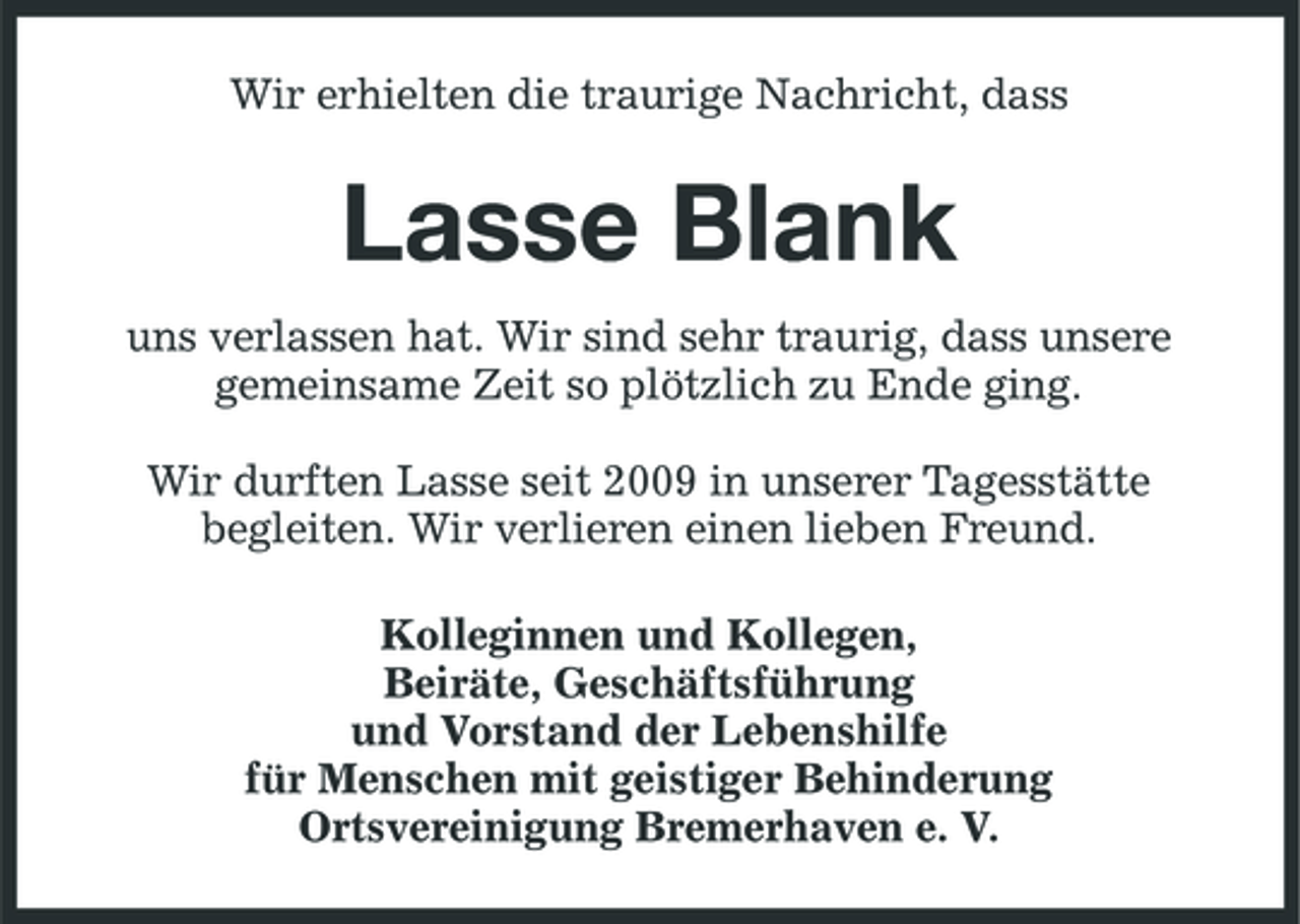 <p>Wir erhielten die traurige Nachricht, dass</p><p>Lasse Blank<br />uns verlassen hat. Wir sind sehr traurig, dass unsere gemeinsame Zeit so plötzlich zu Ende ging. Wir durften Lasse seit 2009 in unserer Tagesstätte begleiten. Wir verlieren einen lieben Freund. Kolleginnen und Kollegen, Beiräte, Geschäftsführung und Vorstand der Lebenshilfe für Menschen mit geistiger Behinderung Ortsvereinigung Bremerhaven e. V.</p>