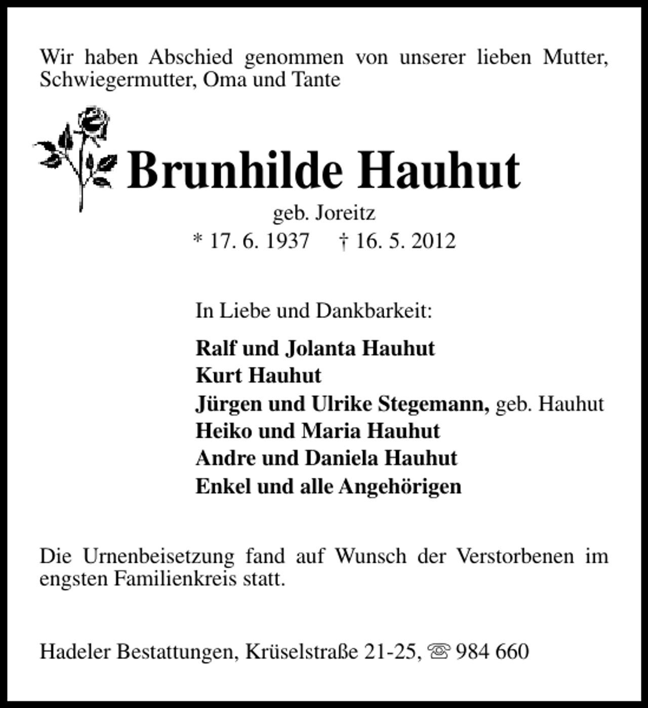 <p>Wir haben Abschied genommen von unserer lieben Mutter,<br />Schwiegermutter, Oma und Tante</p><p>Brunhilde Hauhut<br />geb. Joreitz<br />* 17. 6. 1937 † 16. 5. 2012<br />In Liebe und Dankbarkeit:<br />Ralf und Jolanta Hauhut<br />Kurt Hauhut<br />Jürgen und Ulrike Stegemann, geb. Hauhut<br />Heiko und Maria Hauhut<br />Andre und Daniela Hauhut<br />Enkel und alle Angehörigen<br />Die Urnenbeisetzung fand auf Wunsch der Verstorbenen im<br />engsten Familienkreis statt.<br />Hadeler Bestattungen, Krüselstraße 21-25, s 984 660</p>