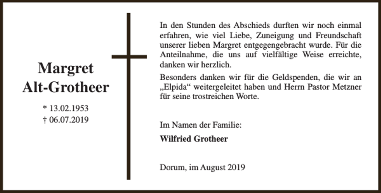 <p>Margret<br />Alt-Grotheer<br />* 13.02.1953<br />† 06.07.2019</p><p>In den Stunden des Abschieds durften wir noch einmal<br />erfahren, wie viel Liebe, Zuneigung und Freundschaft<br />unserer lieben Margret entgegengebracht wurde. Für die<br />Anteilnahme, die uns auf vielfältige Weise erreichte,<br />danken wir herzlich.<br />Besonders danken wir für die Geldspenden, die wir an<br />„Elpida“ weitergeleitet haben und Herrn Pastor Metzner<br />für seine trostreichen Worte.<br />Im Namen der Familie:<br />Wilfried Grotheer<br />Dorum, im August 2019</p>