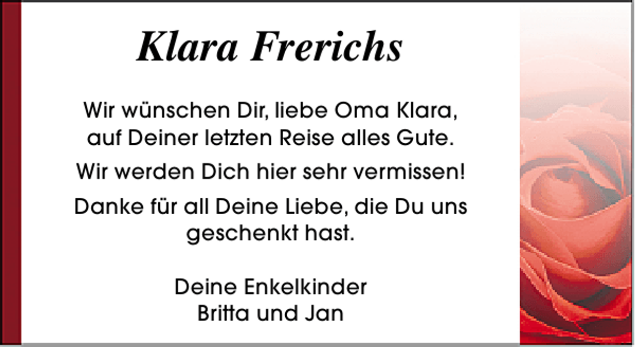 <p>Klara Frerichs<br />Wir wünschen Dir, liebe Oma Klara,<br />auf Deiner letzten Reise alles Gute.<br />Wir werden Dich hier sehr vermissen!<br />Danke für all Deine Liebe, die Du uns<br />geschenkt hast.<br />Deine Enkelkinder<br />Britta und Jan</p>