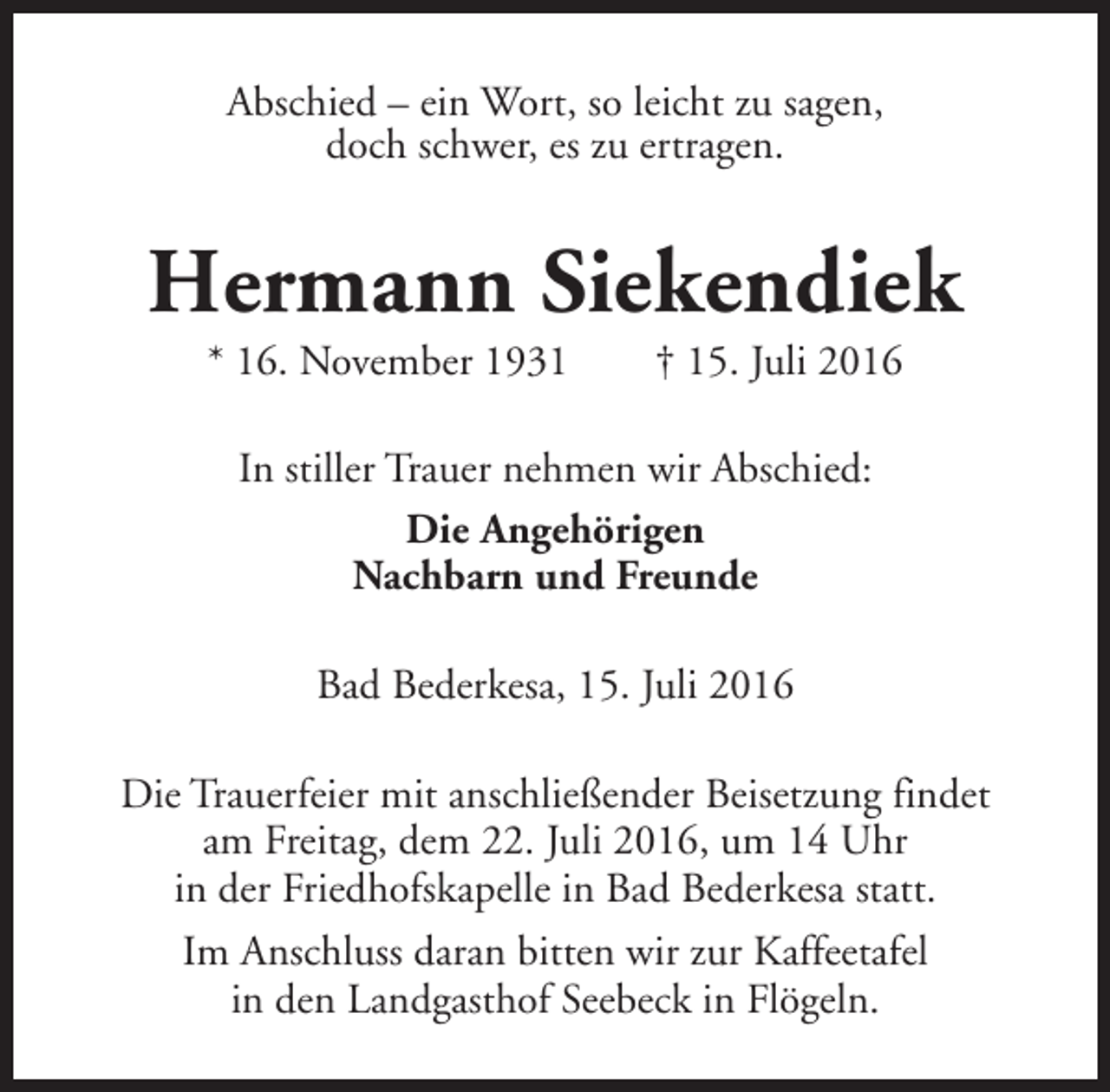 <p>Abschied – ein Wort, so leicht zu sagen,<br />doch schwer, es zu ertragen.</p><p>Hermann Siekendiek<br />* 16. November 1931</p><p>† 15. Juli 2016</p><p>In stiller Trauer nehmen wir Abschied:<br />Die Angehörigen<br />Nachbarn und Freunde<br />Bad Bederkesa, 15. Juli 2016<br />Die Trauerfeier mit anschließender Beisetzung findet<br />am Freitag, dem 22. Juli 2016, um 14 Uhr<br />in der Friedhofskapelle in Bad Bederkesa statt.<br />Im Anschluss daran bitten wir zur Kaffeetafel<br />in den Landgasthof Seebeck in Flögeln.</p>