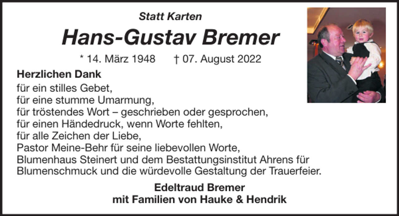 <p>Statt Karten</p><p>Hans-Gustav Bremer<br />* 14. März 1948<br />† 07. August 2022<br />Herzlichen Dank<br />für ein stilles Gebet,<br />für eine stumme Umarmung,<br />für tröstendes Wort – geschrieben oder gesprochen,<br />für einen Händedruck, wenn Worte fehlten,<br />für alle Zeichen der Liebe,<br />Pastor Meine-Behr für seine liebevollen Worte,<br />Blumenhaus Steinert und dem Bestattungsinstitut Ahrens für<br />Blumenschmuck und die würdevolle Gestaltung der Trauerfeier.<br />Edeltraud Bremer<br />mit Familien von Hauke &amp; Hendrik</p>