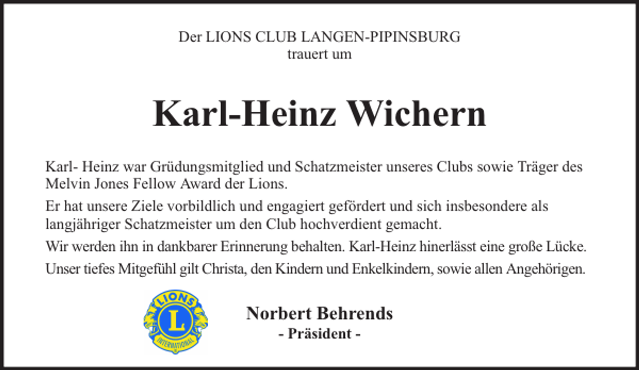 <p>Der LIONS CLUB LANGEN-PIPINSBURG<br />trauert um</p><p>Karl-Heinz Wichern<br />Karl- Heinz war Grüdungsmitglied und Schatzmeister unseres Clubs sowie Träger des<br />Melvin Jones Fellow Award der Lions.<br />Er hat unsere Ziele vorbildlich und engagiert gefördert und sich insbesondere als<br />langjähriger Schatzmeister um den Club hochverdient gemacht.<br />Wir werden ihn in dankbarer Erinnerung behalten. Karl-Heinz hinerlässt eine große Lücke.<br />Unser tiefes Mitgefühl gilt Christa, den Kindern und Enkelkindern, sowie allen Angehörigen.</p><p>Norbert Behrends<br />- Präsident -</p>