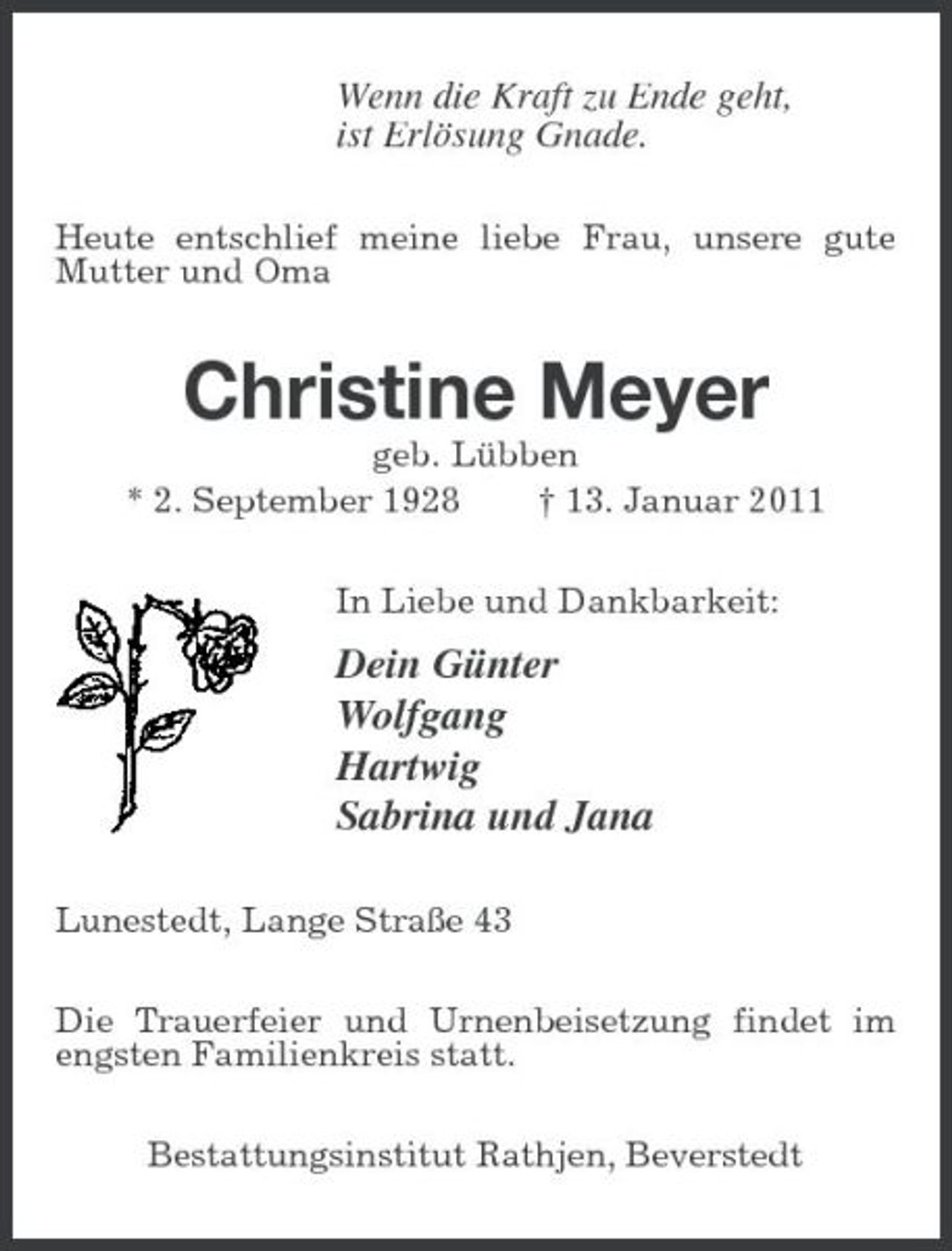 <p>Wenn die Kraft zu Ende geht, ist Erlösung Gnade.<br />Heute entschlief meine liebe Frau, unsere gute Mutter und Oma</p><p>Christine Meyer<br />geb. Lübben * 2. September 1928 † 13. Januar 2011 In Liebe und Dankbarkeit:</p><p>Dein Günter Wolfgang Hartwig Sabrina und Jana<br />Lunestedt, Lange Straße 43 Die Trauerfeier und Urnenbeisetzung findet im engsten Familienkreis statt. Bestattungsinstitut Rathjen, Beverstedt</p>