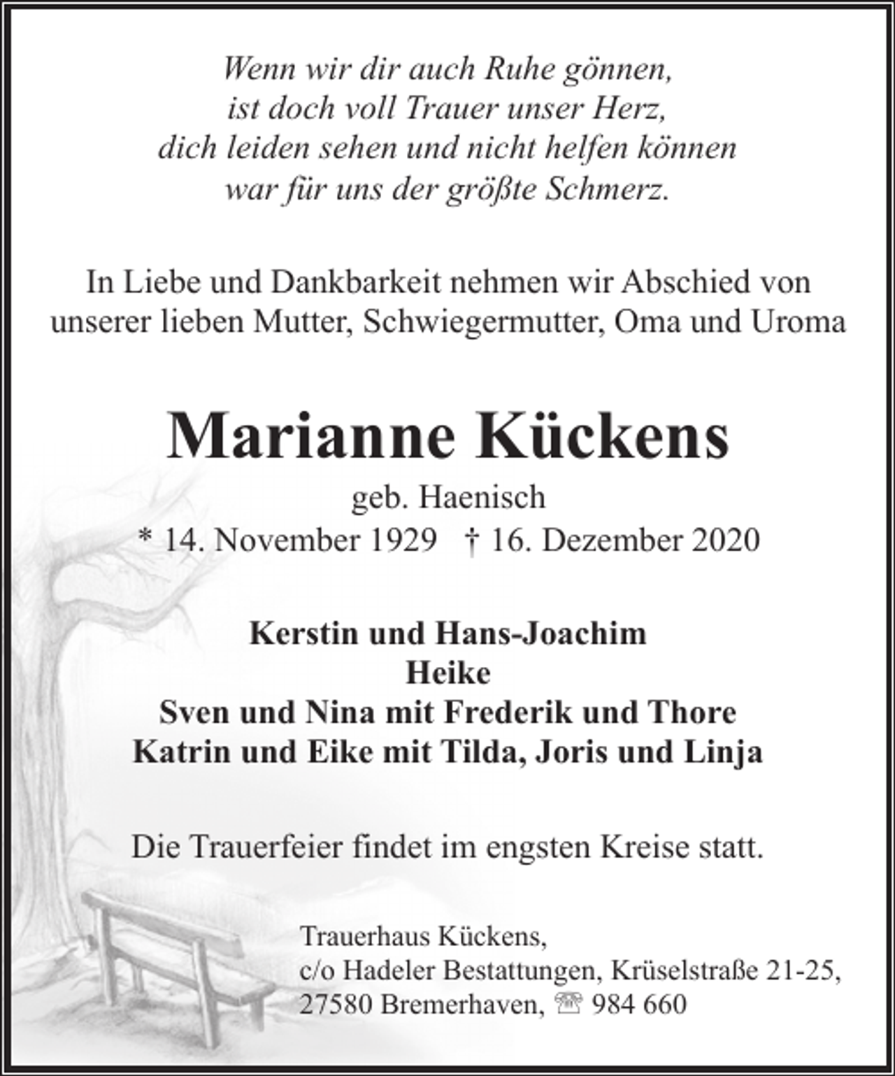 <p>Wenn wir dir auch Ruhe gönnen,<br />ist doch voll Trauer unser Herz,<br />dich leiden sehen und nicht helfen können<br />war für uns der größte Schmerz.<br />In Liebe und Dankbarkeit nehmen wir Abschied von<br />unserer lieben Mutter, Schwiegermutter, Oma und Uroma</p><p>Marianne Kückens</p><p>geb. Haenisch<br />* 14. November 1929 † 16. Dezember 2020<br />Kerstin und Hans-Joachim<br />Heike<br />Sven und Nina mit Frederik und Thore<br />Katrin und Eike mit Tilda, Joris und Linja<br />Die Trauerfeier findet im engsten Kreise statt.<br />Trauerhaus Kückens,<br />c/o Hadeler Bestattungen, Krüselstraße 21-25,<br />27580 Bremerhaven, ' 984 660</p>