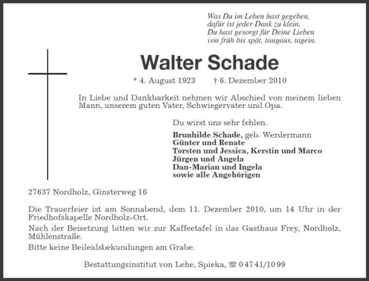 <p>Was Du im Leben hast gegeben, dafür ist jeder Dank zu klein. Du hast gesorgt für Deine Lieben von früh bis spät, taugaus, tagein.</p><p>Walter Schade<br />* 4. August 1923 † 6. Dezember 2010 In Liebe und Dankbarkeit nehmen wir Abschied von meinem lieben Mann, unserem guten Vater, Schwiegervater und Opa. Du wirst uns sehr fehlen. Brunhilde Schade, geb. Werdermann Günter und Renate Torsten und Jessica, Kerstin und Marco Jürgen und Angela Dan-Marian und Ingela sowie alle Angehörigen 27637 Nordholz, Ginsterweg 16 Die Trauerfeier ist am Sonnabend, dem 11. Dezember 2010, um 14 Uhr in der Friedhofskapelle Nordholz-Ort. Nach der Beisetzung bitten wir zur Kaffeetafel in das Gasthaus Frey, Nordholz, Mühlenstraße. Bitte keine Beileidsbekundungen am Grabe. Bestattungsinstitut von Lehe, Spieka, 0 47 41/10 99</p>