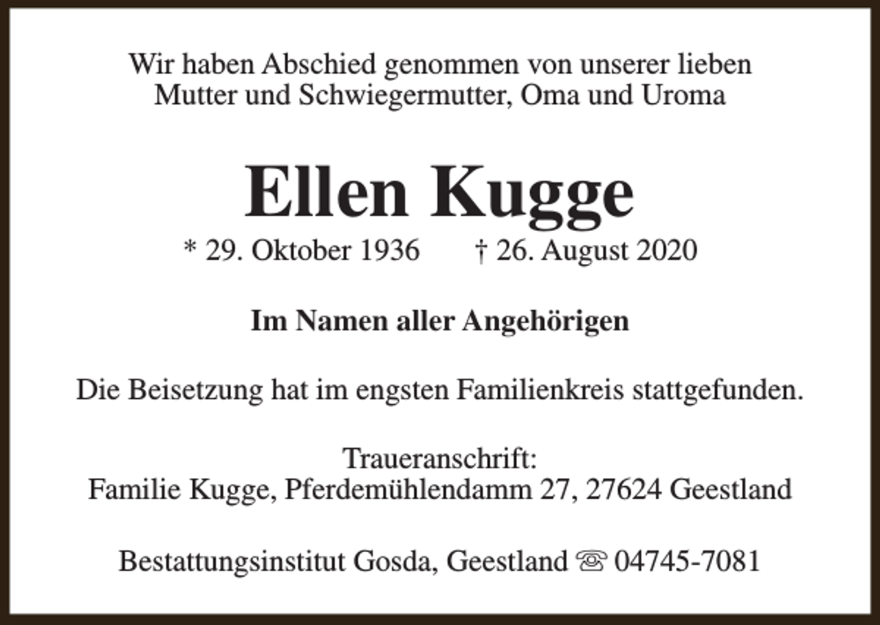 <p>Wir haben Abschied genommen von unserer lieben<br />Mutter und Schwiegermutter, Oma und Uroma</p><p>Ellen Kugge</p><p>* 29. Oktober 1936</p><p>† 26. August 2020</p><p>Im Namen aller Angehörigen<br />Die Beisetzung hat im engsten Familienkreis stattgefunden.<br />Traueranschrift:<br />Familie Kugge, Pferdemühlendamm 27, 27624 Geestland<br />Bestattungsinstitut Gosda, Geestland s 04745-7081</p>