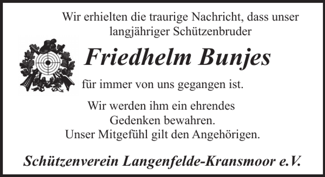<p>Wir erhielten die traurige Nachricht, dass unser<br />langjähriger Schützenbruder</p><p>Friedhelm Bunjes<br />für immer von uns gegangen ist.<br />Wir werden ihm ein ehrendes<br />Gedenken bewahren.<br />Unser Mitgefühl gilt den Angehörigen.</p><p>Schützenverein Langenfelde-Kransmoor e.V.</p>