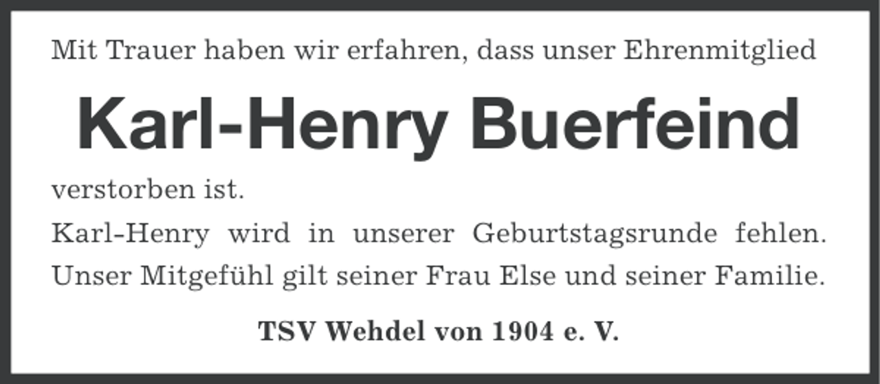 <p>Mit Trauer haben wir erfahren, dass unser Ehrenmitglied</p><p>Karl-Henry Buerfeind<br />verstorben ist.<br />Karl-Henry wird in unserer Geburtstagsrunde fehlen.<br />Unser Mitgefühl gilt seiner Frau Else und seiner Familie.<br />TSV Wehdel von 1904 e. V.</p>