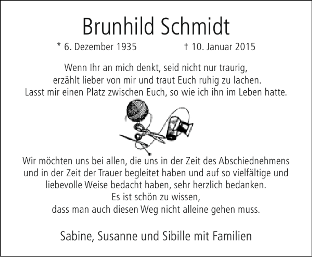 <p>Brunhild Schmidt</p><p>* 6. Dezember 1935</p><p>† 10. Januar 2015</p><p>Wenn Ihr an mich denkt, seid nicht nur traurig,<br />erzählt lieber von mir und traut Euch ruhig zu lachen.<br />Lasst mir einen Platz zwischen Euch, so wie ich ihn im Leben hatte.</p><p>Wir möchten uns bei allen, die uns in der Zeit des Abschiednehmens<br />und in der Zeit der Trauer begleitet haben und auf so vielfältige und<br />liebevolle Weise bedacht haben, sehr herzlich bedanken.<br />Es ist schön zu wissen,<br />dass man auch diesen Weg nicht alleine gehen muss.</p><p>Sabine, Susanne und Sibille mit Familien</p>