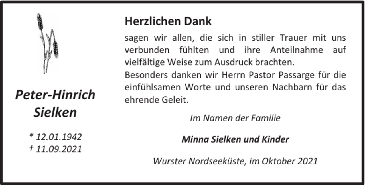 <p>Herzlichen Dank</p><p>Peter-Hinrich<br />Sielken<br />* 12.01.1942<br />† 11.09.2021</p><p>sagen wir allen, die sich in stiller Trauer mit uns<br />verbunden fühlten und ihre Anteilnahme auf<br />vielfältige Weise zum Ausdruck brachten.<br />Besonders danken wir Herrn Pastor Passarge für die<br />einfühlsamen Worte und unseren Nachbarn für das<br />ehrende Geleit.<br />Im Namen der Familie<br />Minna Sielken und Kinder<br />Wurster Nordseeküste, im Oktober 2021</p>