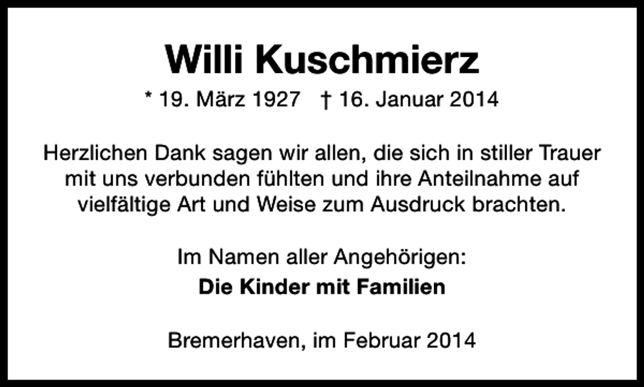 <p>Willi Kuschmierz</p><p>* 19. März 1927 † 16. Januar 2014<br />Herzlichen Dank sagen wir allen, die sich in stiller Trauer<br />mit uns verbunden fühlten und ihre Anteilnahme auf<br />vielfältige Art und Weise zum Ausdruck brachten.<br />Im Namen aller Angehörigen:<br />Die Kinder mit Familien<br />Bremerhaven, im Februar 2014</p>