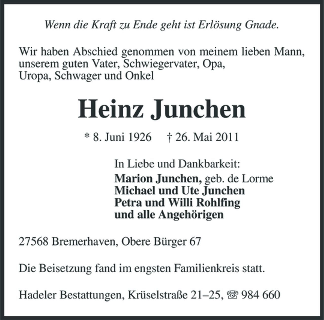 <p>Wenn die Kraft zu Ende geht ist Erlösung Gnade. Wir haben Abschied genommen von meinem lieben Mann, unserem guten Vater, Schwiegervater, Opa, Uropa, Schwager und Onkel</p><p>Heinz Junchen<br />* 8. Juni 1926 † 26. Mai 2011 In Liebe und Dankbarkeit: Marion Junchen, geb. de Lorme Michael und Ute Junchen Petra und Willi Rohlfing und alle Angehörigen 27568 Bremerhaven, Obere Bürger 67 Die Beisetzung fand im engsten Familienkreis statt. Hadeler Bestattungen, Krüselstraße 21–25, 984 660</p>