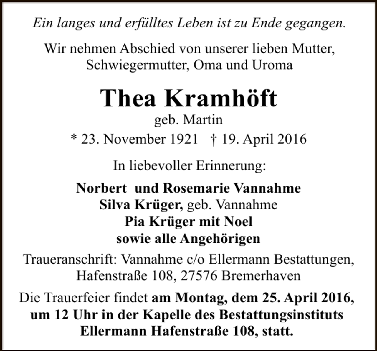 <p>Ein langes und erfülltes Leben ist zu Ende gegangen.<br />Wir nehmen Abschied von unserer lieben Mutter,<br />Schwiegermutter, Oma und Uroma</p><p>Thea Kramhöft</p><p>geb. Martin<br />* 23. November 1921 † 19. April 2016<br />In liebevoller Erinnerung:<br />Norbert und Rosemarie Vannahme<br />Silva Krüger, geb. Vannahme<br />Pia Krüger mit Noel<br />sowie alle Angehörigen<br />Traueranschrift: Vannahme c/o Ellermann Bestattungen,<br />Hafenstraße 108, 27576 Bremerhaven<br />Die Trauerfeier findet am Montag, dem 25. April 2016,<br />um 12 Uhr in der Kapelle des Bestattungsinstituts<br />Ellermann Hafenstraße 108, statt.</p>