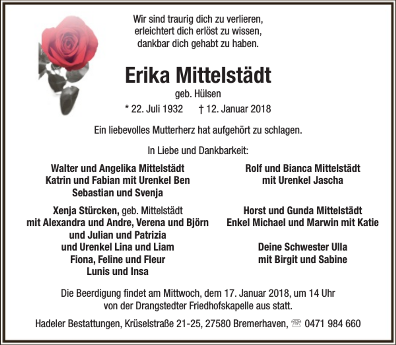 <p>Wir sind traurig dich zu verlieren,<br />erleichtert dich erlöst zu wissen,<br />dankbar dich gehabt zu haben.</p><p>Erika Mittelstädt<br />geb. Hülsen<br />* 22. Juli 1932 † 12. Januar 2018</p><p>Ein liebevolles Mutterherz hat aufgehört zu schlagen.<br />In Liebe und Dankbarkeit:<br />Walter und Angelika Mittelstädt<br />Katrin und Fabian mit Urenkel Ben<br />Sebastian und Svenja</p><p>Rolf und Bianca Mittelstädt<br />mit Urenkel Jascha</p><p>Xenja Stürcken, geb. Mittelstädt<br />mit Alexandra und Andre, Verena und Björn<br />und Julian und Patrizia<br />und Urenkel Lina und Liam<br />Fiona, Feline und Fleur<br />Lunis und Insa</p><p>Horst und Gunda Mittelstädt<br />Enkel Michael und Marwin mit Katie<br />Deine Schwester Ulla<br />mit Birgit und Sabine</p><p>Die Beerdigung findet am Mittwoch, dem 17. Januar 2018, um 14 Uhr<br />von der Drangstedter Friedhofskapelle aus statt.<br />Hadeler Bestattungen, Krüselstraße 21-25, 27580 Bremerhaven,  0471 984 660</p>