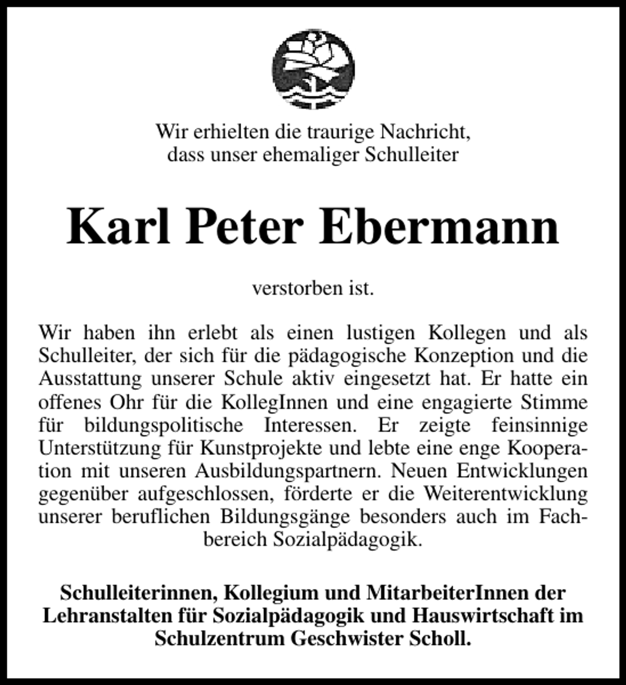 <p>Wir erhielten die traurige Nachricht,<br />dass unser ehemaliger Schulleiter</p><p>Karl Peter Ebermann<br />verstorben ist.<br />Wir haben ihn erlebt als einen lustigen Kollegen und als<br />Schulleiter, der sich für die pädagogische Konzeption und die<br />Ausstattung unserer Schule aktiv eingesetzt hat. Er hatte ein<br />offenes Ohr für die KollegInnen und eine engagierte Stimme<br />für bildungspolitische Interessen. Er zeigte feinsinnige<br />Unterstützung für Kunstprojekte und lebte eine enge Kooperation mit unseren Ausbildungspartnern. Neuen Entwicklungen<br />gegenüber aufgeschlossen, förderte er die Weiterentwicklung<br />unserer beruflichen Bildungsgänge besonders auch im Fachbereich Sozialpädagogik.<br />Schulleiterinnen, Kollegium und MitarbeiterInnen der<br />Lehranstalten für Sozialpädagogik und Hauswirtschaft im<br />Schulzentrum Geschwister Scholl.</p>