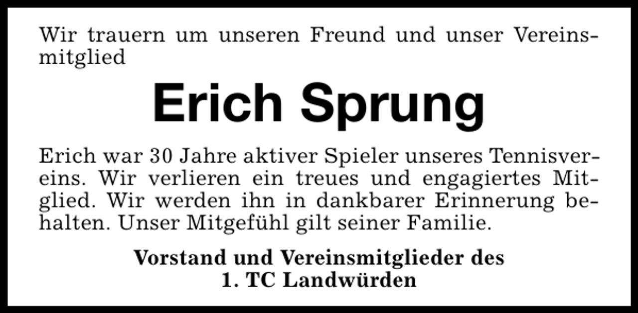<p>Wir trauern um unseren Freund und unser Vereinsmitglied</p><p>Erich Sprung</p><p>Erich war 30 Jahre aktiver Spieler unseres Tennisvereins. Wir verlieren ein treues und engagiertes Mitglied. Wir werden ihn in dankbarer Erinnerung behalten. Unser Mitgefühl gilt seiner Familie.<br />Vorstand und Vereinsmitglieder des<br />1. TC Landwürden</p>