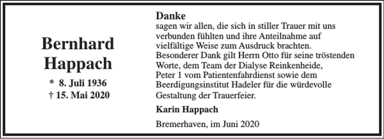 <p>Danke</p><p>Bernhard<br />Happach<br />* 8. Juli 1936<br />† 15. Mai 2020</p><p>sagen wir allen, die sich in stiller Trauer mit uns<br />verbunden fühlten und ihre Anteilnahme auf<br />vielfältige Weise zum Ausdruck brachten.<br />Besonderer Dank gilt Herrn Otto für seine tröstenden<br />Worte, dem Team der Dialyse Reinkenheide,<br />Peter 1 vom Patientenfahrdienst sowie dem<br />Beerdigungsinstitut Hadeler für die würdevolle<br />Gestaltung der Trauerfeier.<br />Karin Happach<br />Bremerhaven, im Juni 2020</p>
