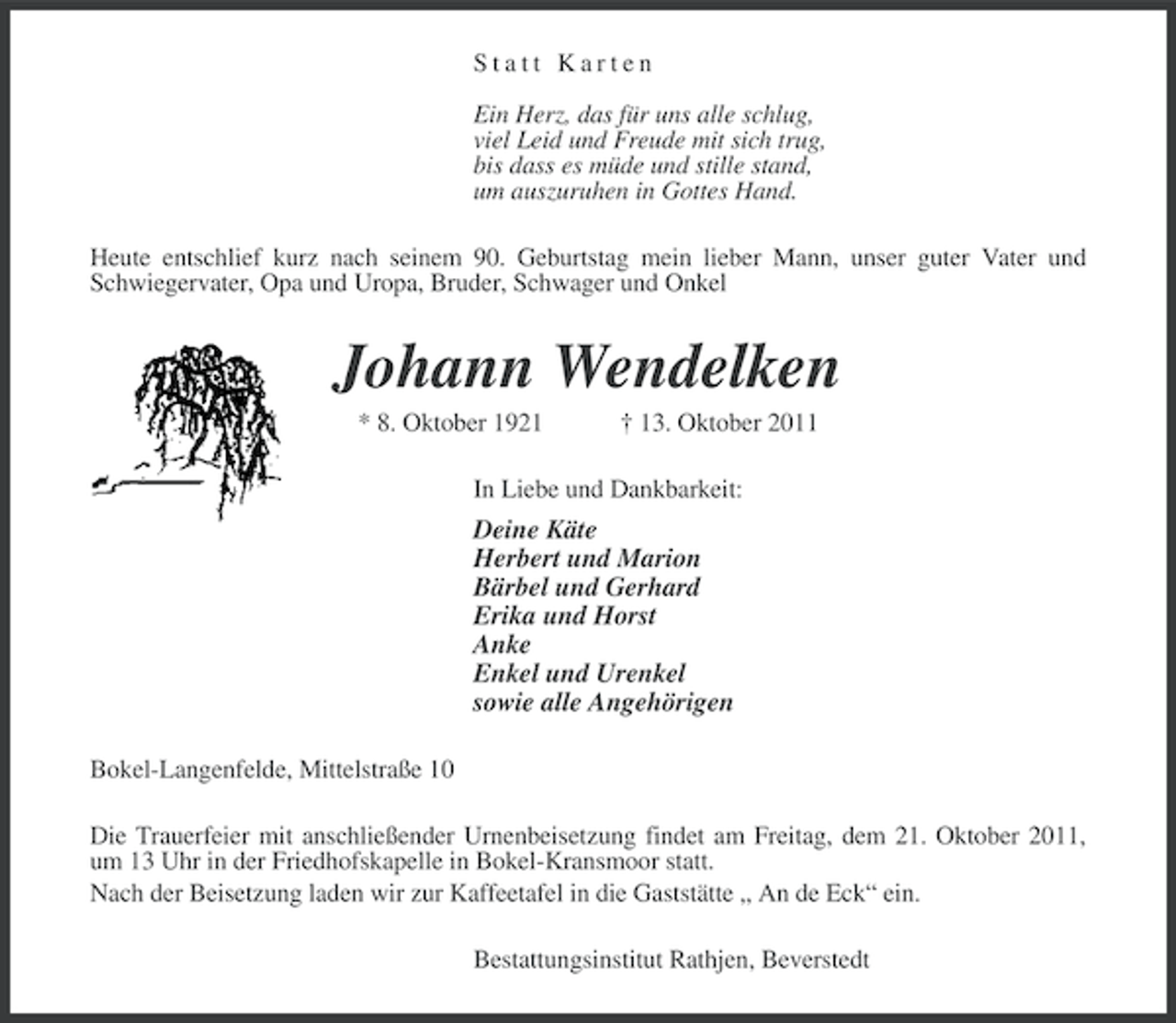 <p>Statt Karten<br />Ein Herz, das für uns alle schlug,<br />viel Leid und Freude mit sich trug,<br />bis dass es müde und stille stand,<br />um auszuruhen in Gottes Hand.<br />Heute entschlief kurz nach seinem 90. Geburtstag mein lieber Mann, unser guter Vater und<br />Schwiegervater, Opa und Uropa, Bruder, Schwager und Onkel</p><p>Johann Wendelken<br />* 8. Oktober 1921</p><p>† 13. Oktober 2011</p><p>In Liebe und Dankbarkeit:</p><p>Deine Käte<br />Herbert und Marion<br />Bärbel und Gerhard<br />Erika und Horst<br />Anke<br />Enkel und Urenkel<br />sowie alle Angehörigen<br />Bokel-Langenfelde, Mittelstraße 10<br />Die Trauerfeier mit anschließender Urnenbeisetzung findet am Freitag, dem 21. Oktober 2011,<br />um 13 Uhr in der Friedhofskapelle in Bokel-Kransmoor statt.<br />Nach der Beisetzung laden wir zur Kaffeetafel in die Gaststätte „ An de Eck“ ein.<br />Bestattungsinstitut Rathjen, Beverstedt</p>