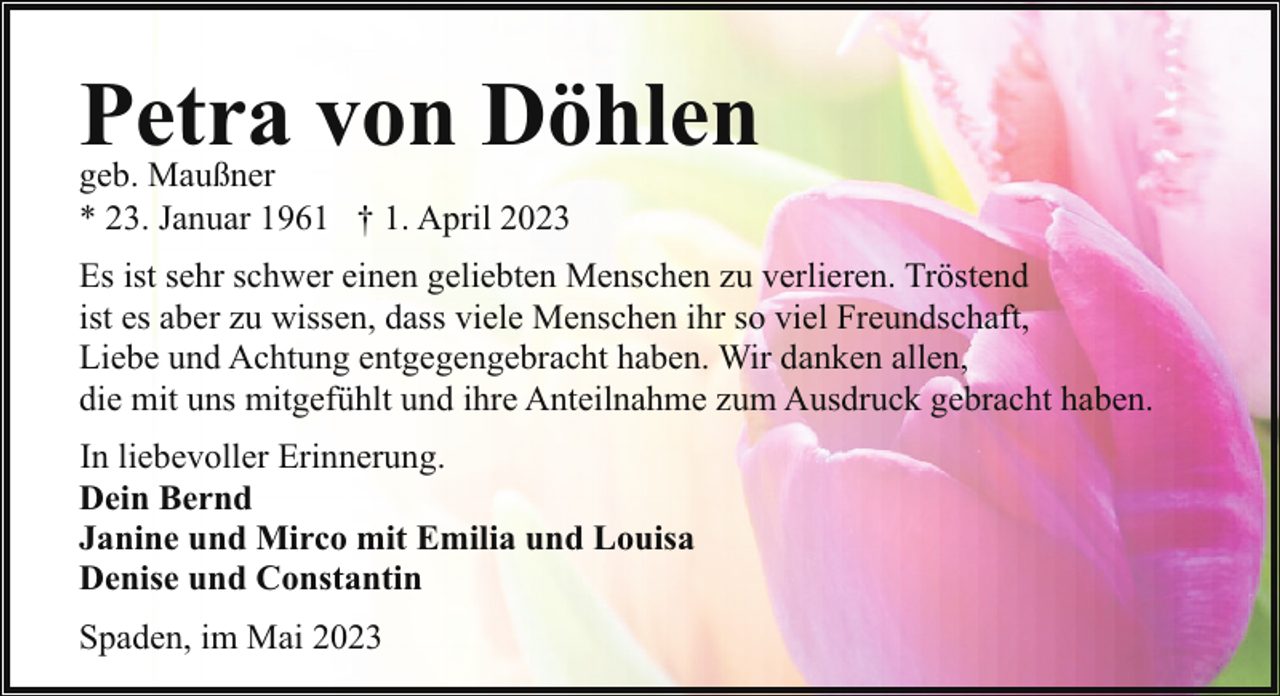 <p>Petra von Döhlen</p><p>geb. Maußner<br />* 23. Januar 1961 † 1. April 2023</p><p>Es ist sehr schwer einen geliebten Menschen zu verlieren. Tröstend<br />ist es aber zu wissen, dass viele Menschen ihr so viel Freundschaft,<br />Liebe und Achtung entgegengebracht haben. Wir danken allen,<br />die mit uns mitgefühlt und ihre Anteilnahme zum Ausdruck gebracht haben.<br />In liebevoller Erinnerung.<br />Dein Bernd<br />Janine und Mirco mit Emilia und Louisa<br />Denise und Constantin<br />Spaden, im Mai 2023</p>