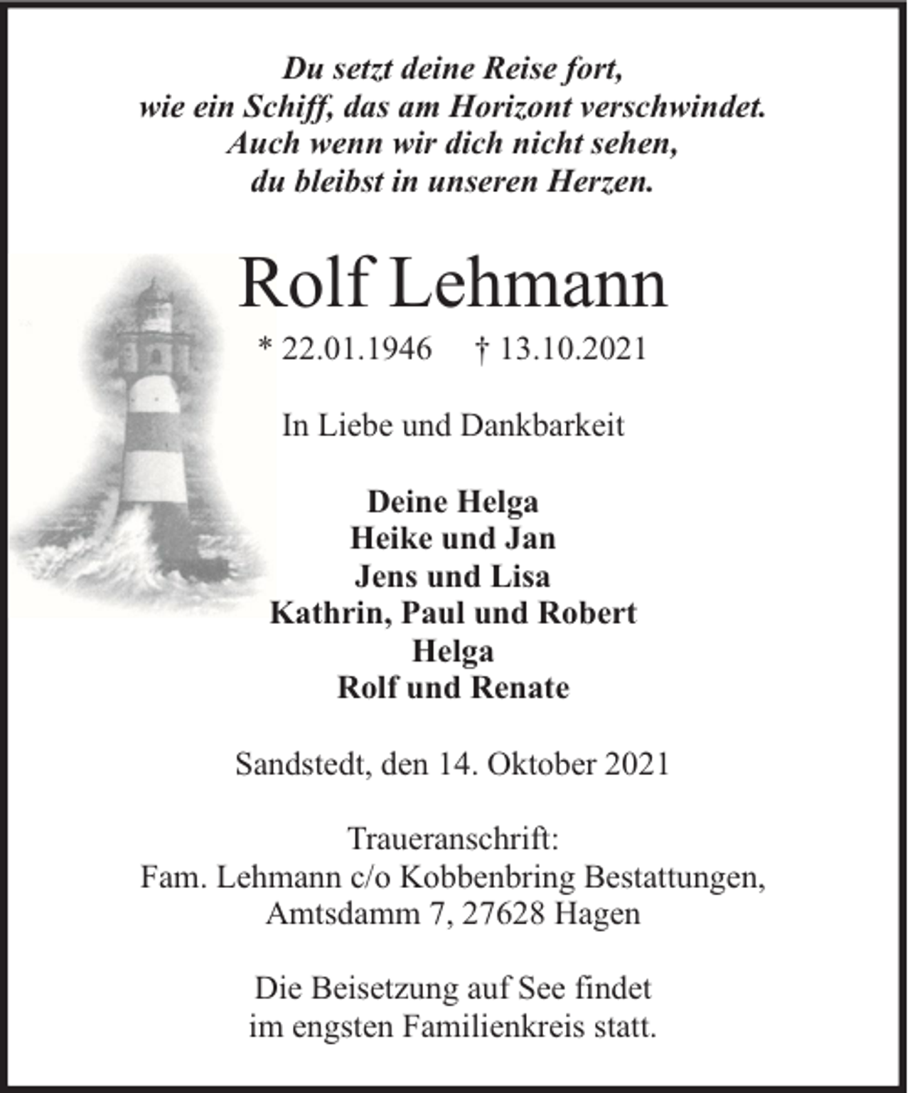 <p>Du setzt deine Reise fort,<br />wie ein Schiff, das am Horizont verschwindet.<br />Auch wenn wir dich nicht sehen,<br />du bleibst in unseren Herzen.</p><p>Rolf Lehmann<br />* 22.01.1946</p><p>† 13.10.2021</p><p>In Liebe und Dankbarkeit<br />Deine Helga<br />Heike und Jan<br />Jens und Lisa<br />Kathrin, Paul und Robert<br />Helga<br />Rolf und Renate<br />Sandstedt, den 14. Oktober 2021<br />Traueranschrift:<br />Fam. Lehmann c/o Kobbenbring Bestattungen,<br />Amtsdamm 7, 27628 Hagen<br />Die Beisetzung auf See findet<br />im engsten Familienkreis statt.</p>