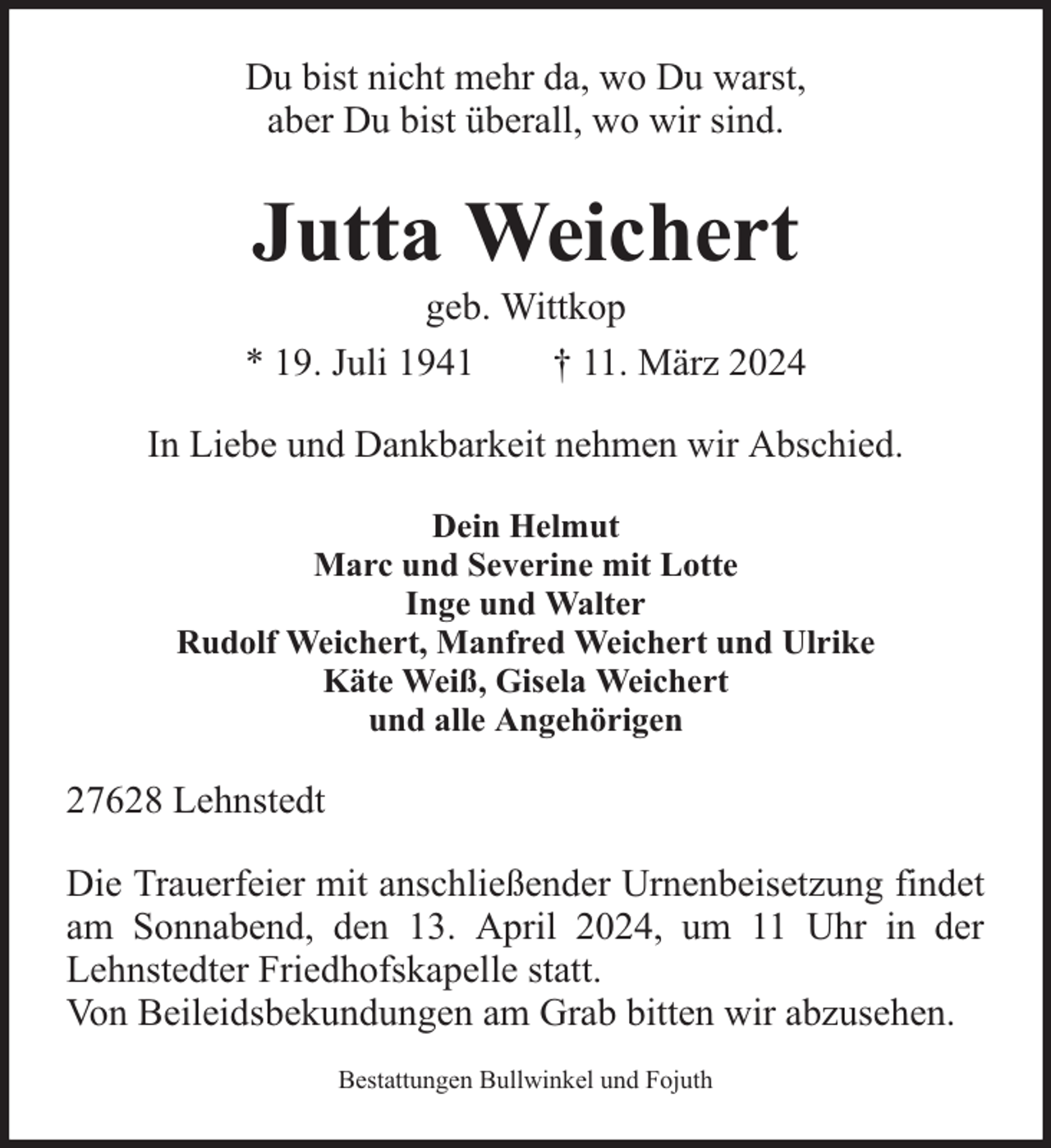 <p>Du bist nicht mehr da, wo Du warst,<br />aber Du bist überall, wo wir sind.</p><p>Jutta Weichert</p><p>geb. Wittkop<br />* 19. Juli 1941<br />† 11. März 2024<br />In Liebe und Dankbarkeit nehmen wir Abschied.<br />Dein Helmut<br />Marc und Severine mit Lotte<br />Inge und Walter<br />Rudolf Weichert, Manfred Weichert und Ulrike<br />Käte Weiß, Gisela Weichert<br />und alle Angehörigen</p><p>27628 Lehnstedt<br />Die Trauerfeier mit anschließender Urnenbeisetzung findet<br />am Sonnabend, den 13. April 2024, um 11 Uhr in der<br />Lehnstedter Friedhofskapelle statt.<br />Von Beileidsbekundungen am Grab bitten wir abzusehen.<br />Bestattungen Bullwinkel und Fojuth</p>