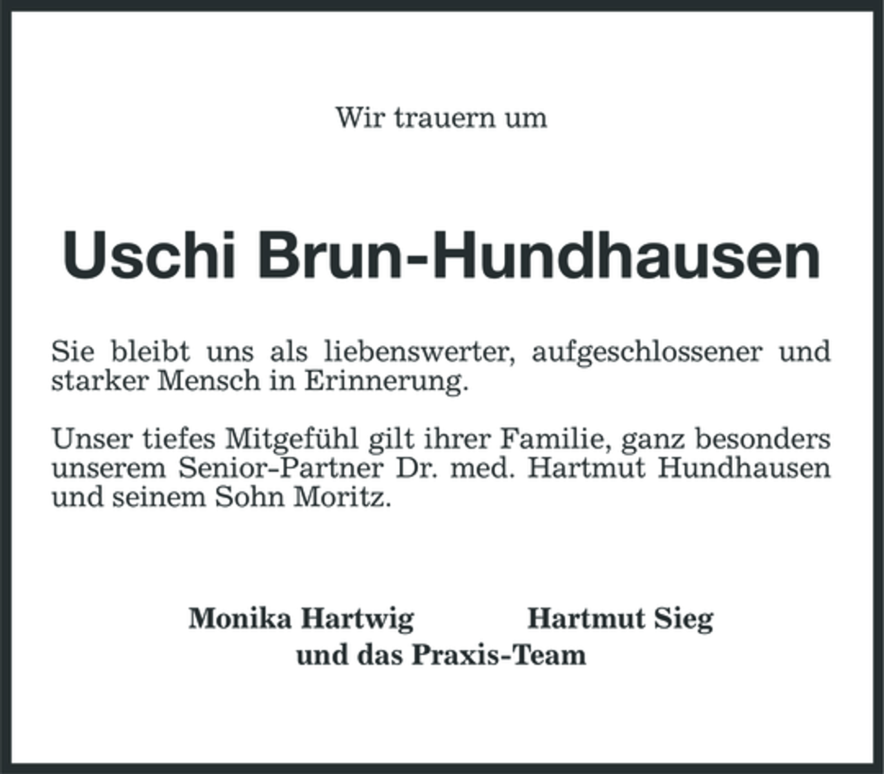 <p>Wir trauern um</p><p>Uschi Brun-Hundhausen<br />Sie bleibt uns als liebenswerter, aufgeschlossener und starker Mensch in Erinnerung. Unser tiefes Mitgefühl gilt ihrer Familie, ganz besonders unserem Senior-Partner Dr. med. Hartmut Hundhausen und seinem Sohn Moritz.</p><p>Monika Hartwig Hartmut Sieg und das Praxis-Team</p>