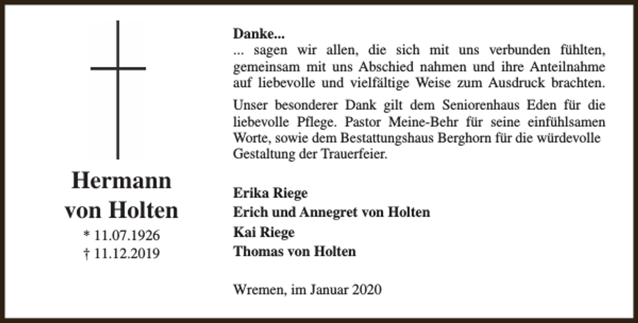 <p>Danke...<br />... sagen wir allen, die sich mit uns verbunden fühlten,<br />gemeinsam mit uns Abschied nahmen und ihre Anteilnahme<br />auf liebevolle und vielfältige Weise zum Ausdruck brachten.<br />Unser besonderer Dank gilt dem Seniorenhaus Eden für die<br />liebevolle Pflege. Pastor Meine-Behr für seine einfühlsamen<br />Worte, sowie dem Bestattungshaus Berghorn für die würdevolle<br />Gestaltung der Trauerfeier.</p><p>Hermann<br />von Holten<br />* 11.07.1926<br />† 11.12.2019</p><p>Erika Riege<br />Erich und Annegret von Holten<br />Kai Riege<br />Thomas von Holten<br />Wremen, im Januar 2020</p>