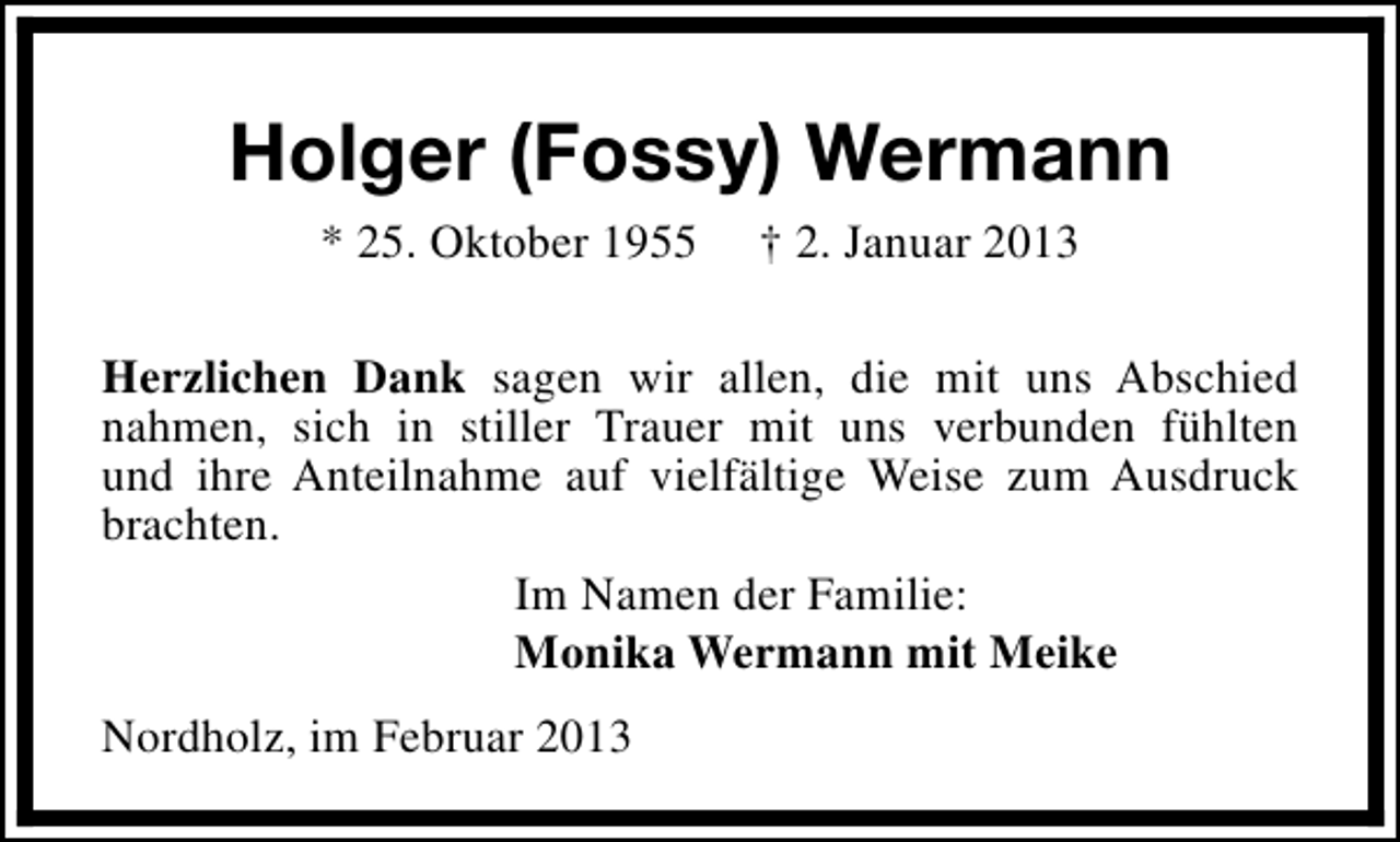 <p>Holger (Fossy) Wermann<br />* 25. Oktober 1955</p><p>† 2. Januar 2013</p><p>Herzlichen Dank sagen wir allen, die mit uns Abschied<br />nahmen, sich in stiller Trauer mit uns verbunden fühlten<br />und ihre Anteilnahme auf vielfältige Weise zum Ausdruck<br />brachten.<br />Im Namen der Familie:<br />Monika Wermann mit Meike<br />Nordholz, im Februar 2013</p>
