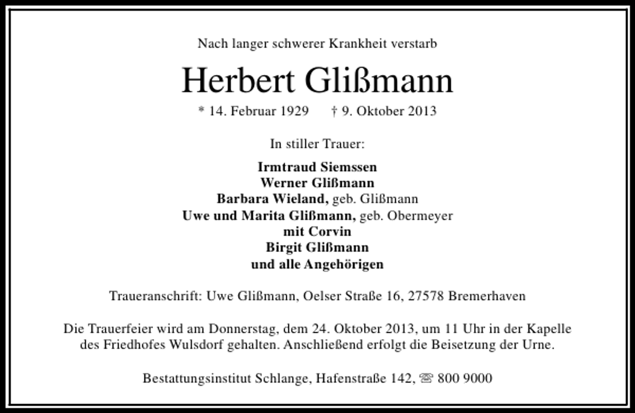 <p>Nach langer schwerer Krankheit verstarb</p><p>Herbert Glißmann<br />* 14. Februar 1929</p><p>† 9. Oktober 2013</p><p>In stiller Trauer:<br />Irmtraud Siemssen<br />Werner Glißmann<br />Barbara Wieland, geb. Glißmann<br />Uwe und Marita Glißmann, geb. Obermeyer<br />mit Corvin<br />Birgit Glißmann<br />und alle Angehörigen<br />Traueranschrift: Uwe Glißmann, Oelser Straße 16, 27578 Bremerhaven<br />Die Trauerfeier wird am Donnerstag, dem 24. Oktober 2013, um 11 Uhr in der Kapelle<br />des Friedhofes Wulsdorf gehalten. Anschließend erfolgt die Beisetzung der Urne.<br />Bestattungsinstitut Schlange, Hafenstraße 142, s 800 9000</p>