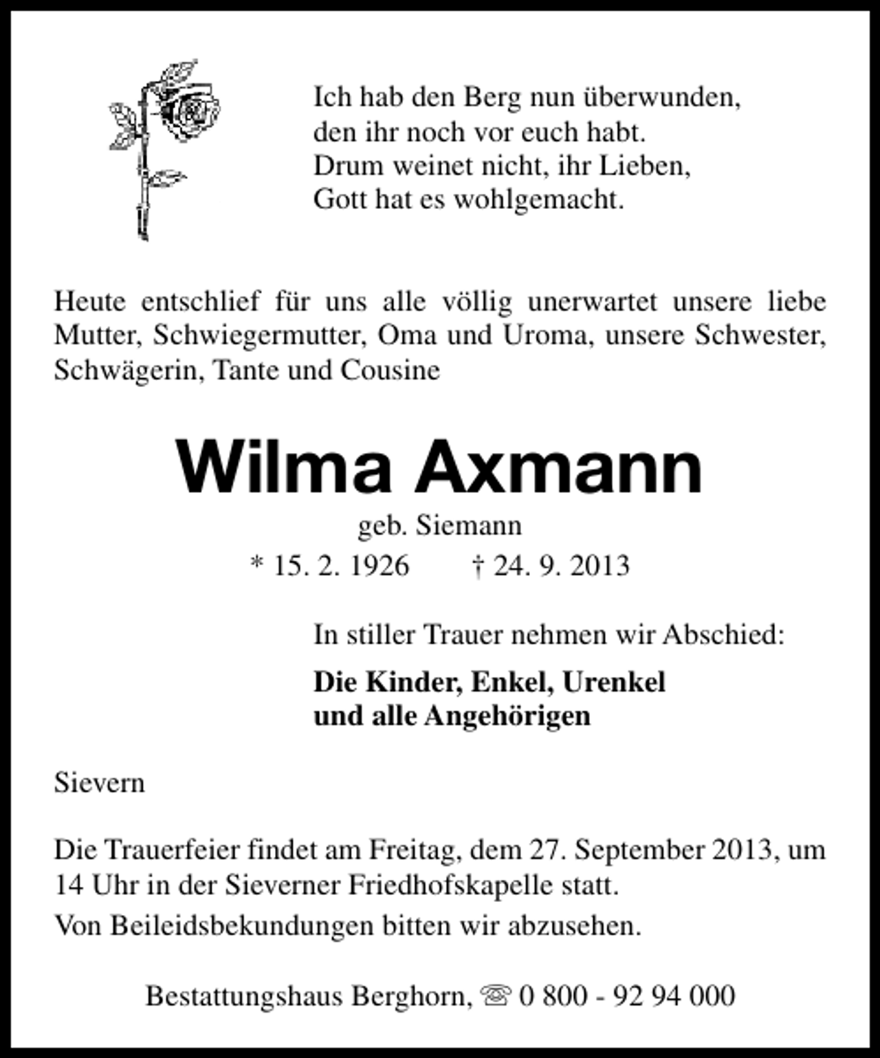 <p>Ich hab den Berg nun überwunden,<br />den ihr noch vor euch habt.<br />Drum weinet nicht, ihr Lieben,<br />Gott hat es wohlgemacht.<br />Heute entschlief für uns alle völlig unerwartet unsere liebe<br />Mutter, Schwiegermutter, Oma und Uroma, unsere Schwester,<br />Schwägerin, Tante und Cousine</p><p>Wilma Axmann<br />geb. Siemann<br />* 15. 2. 1926<br />† 24. 9. 2013</p><p>In stiller Trauer nehmen wir Abschied:<br />Die Kinder, Enkel, Urenkel<br />und alle Angehörigen<br />Sievern<br />Die Trauerfeier findet am Freitag, dem 27. September 2013, um<br />14 Uhr in der Sieverner Friedhofskapelle statt.<br />Von Beileidsbekundungen bitten wir abzusehen.<br />Bestattungshaus Berghorn, s 0 800 - 92 94 000</p>