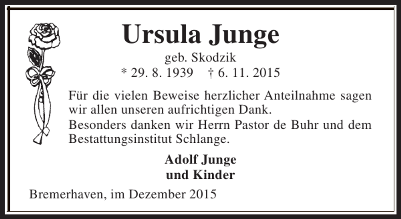 <p>Ursula Junge</p><p>geb. Skodzik<br />* 29. 8. 1939 † 6. 11. 2015<br />Für die vielen Beweise herzlicher Anteilnahme sagen<br />wir allen unseren aufrichtigen Dank.<br />Besonders danken wir Herrn Pastor de Buhr und dem<br />Bestattungsinstitut Schlange.<br />Adolf Junge<br />und Kinder<br />Bremerhaven, im Dezember 2015</p>