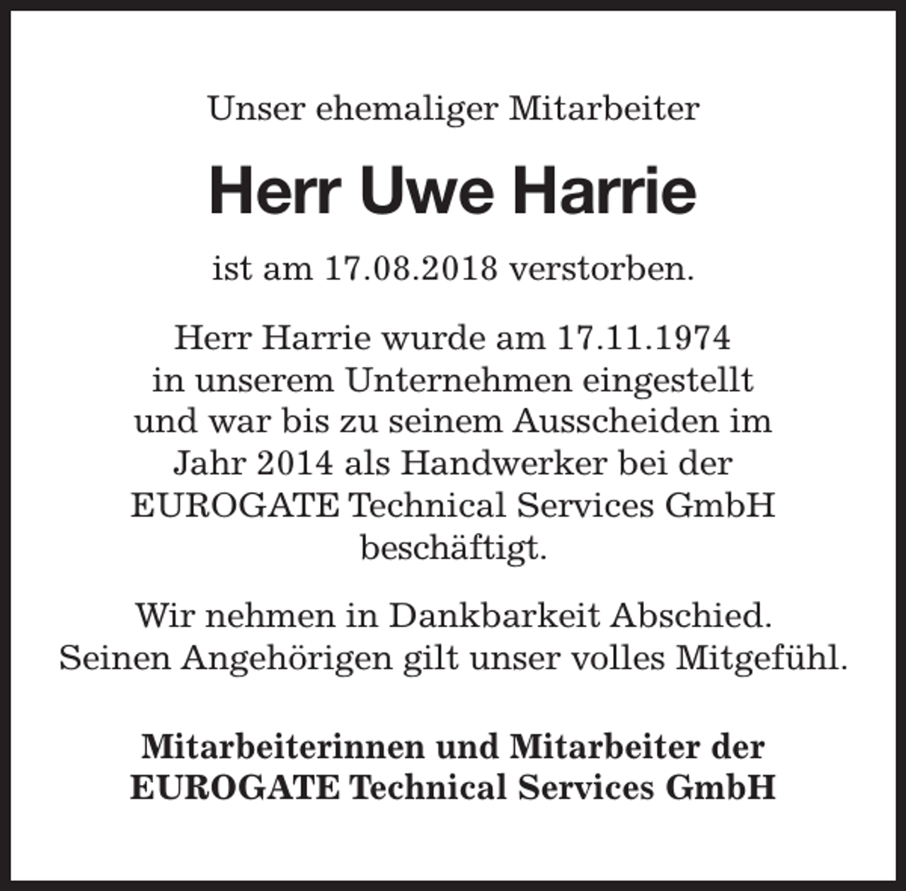 <p>Unser ehemaliger Mitarbeiter</p><p>Herr Uwe Harrie<br />ist am 17.08.2018 verstorben.<br />Herr Harrie wurde am 17.11.1974<br />in unserem Unternehmen eingestellt<br />und war bis zu seinem Ausscheiden im<br />Jahr 2014 als Handwerker bei der<br />EUROGATE Technical Services GmbH<br />beschäftigt.<br />Wir nehmen in Dankbarkeit Abschied.<br />Seinen Angehörigen gilt unser volles Mitgefühl.<br />Mitarbeiterinnen und Mitarbeiter der<br />EUROGATE Technical Services GmbH</p>