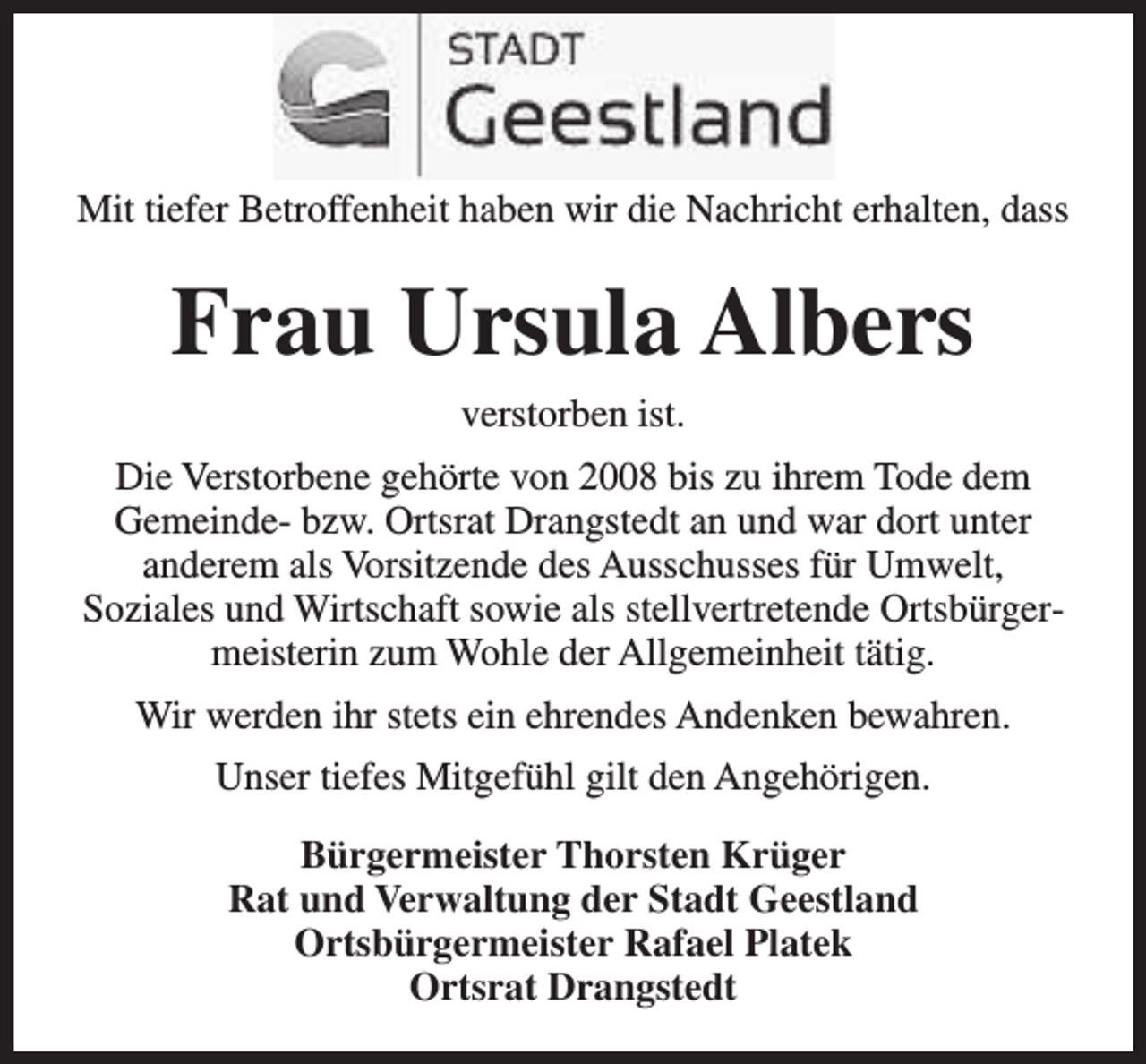 <p>Mit tiefer Betroffenheit haben wir die Nachricht erhalten, dass</p><p>Frau Ursula Albers<br />verstorben ist.<br />Die Verstorbene gehörte von 2008 bis zu ihrem Tode dem<br />Gemeinde- bzw. Ortsrat Drangstedt an und war dort unter<br />anderem als Vorsitzende des Ausschusses für Umwelt,<br />Soziales und Wirtschaft sowie als stellvertretende Ortsbürgermeisterin zum Wohle der Allgemeinheit tätig.<br />Wir werden ihr stets ein ehrendes Andenken bewahren.<br />Unser tiefes Mitgefühl gilt den Angehörigen.<br />Bürgermeister Thorsten Krüger<br />Rat und Verwaltung der Stadt Geestland<br />Ortsbürgermeister Rafael Platek<br />Ortsrat Drangstedt</p>