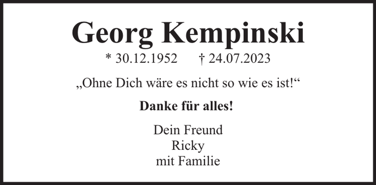 <p>Georg Kempinski<br />* 30.12.1952</p><p>† 24.07.2023</p><p>„Ohne Dich wäre es nicht so wie es ist!“<br />Danke für alles!<br />Dein Freund<br />Ricky<br />mit Familie</p>
