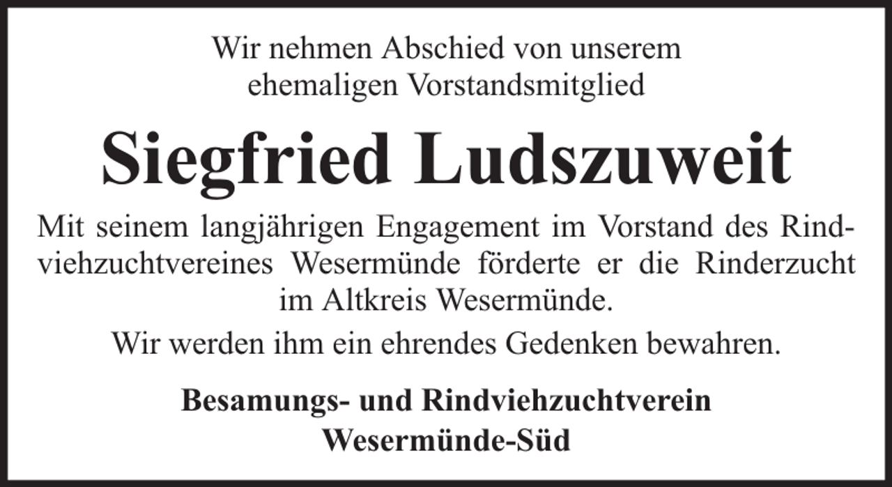 <p>Wir nehmen Abschied von unserem<br />ehemaligen Vorstandsmitglied</p><p>Siegfried Ludszuweit</p><p>Mit seinem langjährigen Engagement im Vorstand des Rindviehzuchtvereines Wesermünde förderte er die Rinderzucht<br />im Altkreis Wesermünde.<br />Wir werden ihm ein ehrendes Gedenken bewahren.<br />Besamungs- und Rindviehzuchtverein<br />Wesermünde-Süd</p>