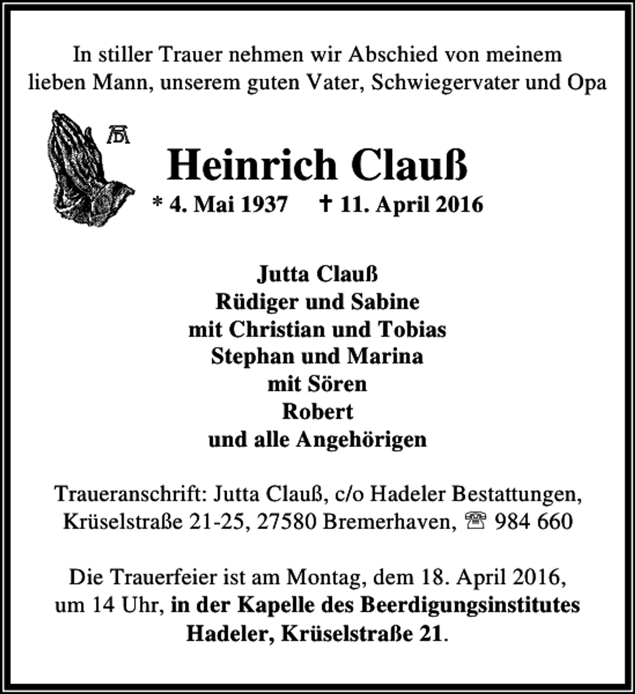 <p>In stiller Trauer nehmen wir Abschied von meinem<br />lieben Mann, unserem guten Vater, Schwiegervater und Opa</p><p>Heinrich Clauß</p><p>* 4. Mai 1937</p><p>B 11. April 2016</p><p>Jutta Clauß<br />Rüdiger und Sabine<br />mit Christian und Tobias<br />Stephan und Marina<br />mit Sören<br />Robert<br />und alle Angehörigen<br />Traueranschrift: Jutta Clauß, c/o Hadeler Bestattungen,<br />Krüselstraße 21-25, 27580 Bremerhaven, ℡ 984 660<br />Die Trauerfeier ist am Montag, dem 18. April 2016,<br />um 14 Uhr, in der Kapelle des Beerdigungsinstitutes<br />Hadeler, Krüselstraße 21.</p>