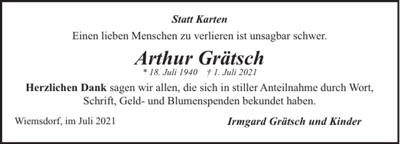 <p>Statt Karten<br />Einen lieben Menschen zu verlieren ist unsagbar schwer.</p><p>Arthur Grätsch<br />* 18. Juli 1940</p><p>† 1. Juli 2021</p><p>Herzlichen Dank sagen wir allen, die sich in stiller Anteilnahme durch Wort,<br />Schrift, Geld- und Blumenspenden bekundet haben.<br />Wiemsdorf, im Juli 2021</p><p>Irmgard Grätsch und Kinder</p>